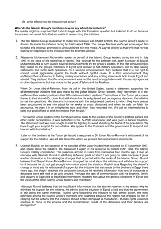 d) What effects has the initiative had so far?
What do the Islamic Group's members have to say about the initiative?
The reader might be surprised that I should begin with this formalistic question but I elected to do so because
the answer can reveal facts that are useful in researching this initiative.

1. The first Islamic Group spokesman to make this initiative was Khalid Ibrahim, the Islamic Group's leader in
    Aswan. He made the initiative during his trial in April 1996. The Lawyer Muntasir al-Zayyat encouraged him
    to make this initiative, promoted it, and published it in the media. Al-Zayyat alleged at that time that he was
    waiting for responses to the initiative from the brothers abroad.

2. Afterwards Muhammad Abd-al-Alim spoke on behalf of the Islamic Group leaders during his trial in July
    1997 in the case of the bombings of banks. The counsel for the defense was again Muntasir al-Zayyat.
    Muhammad Abd-al-Alim quoted several announcements by the group's leaders. In the first announcement,
    they called on the group's members in Egypt and abroad to halt military operations and to stop issuing
    statements that incite such operations. In a second announcement, they declared that it is not right to
    commit unjust aggression against the Copts without rightful cause. In a third announcement, they
    reaffirmed their adherence to halting military operations and any inciting statements both inside Egypt and
    abroad. They declared that this announcement was not the result of negotiations with the security agencies
    or other departments but was made for the good of Islam and the Muslims.

    When Dr. Umar Abd-al-Rahman, from his jail in the United States, issued a statement supporting the
    aforementioned initiative that was made by the jailed Islamic Group leaders, they responded to it and
    reaffirmed their earlier position in their fifth statement which declared:The brothers in the Turrah jail express
    thanks to their shaykh Dr. Umar Abd-al-Rahman for his enlightened and courageous stance on the initiative
    to halt the operations. His stance is in harmony with the enlightened positions to which they have always
    been accustomed to see him adopt for he seeks to avoid bloodshed and when he calls on Allah for
    assistance, he does it in an enlightened way, and Allah has rewarded him. We call on intermediaries to
    carry out good offices to seek his release from his jail."

     The Islamic Group leaders in the Turrah jail sent a cable to the leaders of the country's political parties and
    other public personalities. It was published in the Al-Wafd newspaper and was given a banner headline.
    The statement read:We have sought to halt the fighting to avoid shedding the blood of the population. We
    hope to get your support for our initiative. We appeal to the President and the government to respond and
    interact with this initiative."

     Later on the brothers at the Turrah jail issued a response to Dr. Umar Abd-al-Rahman's withdrawal of his
    support for the initiative. We will talk about this when we present Abd-al-Rahman's statements.

3. Usamah Rushdi, on the occasion of his acquittal of the Luxor incident that occurred on 17 November 1997,
    also spoke about the initiative. He discussed it again in his response to brother Rifa'i Taha, the Islamic
    Group's military commander. This response arrived in Cairo from Damascus four months ago. I read an
    interview with Usamah Rushdi in Al-Sharq al-Awsat, parts of which I am going to relate because it gives
    another dimension to the ideological changes that occurred within the ranks of the Islamic Group. Rushdi
    believes that Shaykh Umar Abd-al-Rahman changed his mind about the initiative and withdrew his support
    for it because he did not get enough information about the situation. Rushdi says:Regarding the shaykh's
    change of mind and his withdrawal of support for the initiative that was made by the brothers in Egypt three
    years ago, the shaykh reached this conclusion because he received information that tens of thousands of
    detainees were still held in jail and tortured. Perhaps the lack of communication with his brothers, family,
    and lawyers in Egypt led to insufficient information reaching him about the general conditions in Egypt and
    the views of the other Islamic Group leaders and members."

     Although Rushdi believes that the insufficient information that the shaykh receives is the reason why he
    withdrew his support for the initiative, he admits that the situation in Egypt is bad and that the government
    is still using the same methods. Rushdi says:Regarding the initiative to halt armed action, the most
    optimistic among the Islamic Group's members are frustrated because the regime has dragged its feet in
    carrying out the actions that this initiative should entail (istihqaqat al-mubadarah). Human rights violations
    continue to occur in the prisons and the humanitarian needs of the detainees and their families are
    disregarded."
 