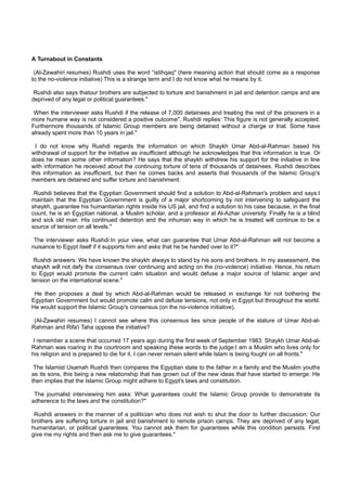 A Turnabout in Constants

 (Al-Zawahiri resumes) Rushdi uses the word “istihqaq" (here meaning action that should come as a response
to the no-violence initiative) This is a strange term and I do not know what he means by it.

 Rushdi also says thatour brothers are subjected to torture and banishment in jail and detention camps and are
deprived of any legal or political guarantees."

 When the interviewer asks Rushdi if the release of 7,000 detainees and treating the rest of the prisoners in a
more humane way is not considered a positive outcome", Rushdi replies: This figure is not generally accepted.
Furthermore thousands of Islamic Group members are being detained without a charge or trial. Some have
already spent more than 10 years in jail."

  I do not know why Rushdi regards the information on which Shaykh Umar Abd-al-Rahman based his
withdrawal of support for the initiative as insufficient although he acknowledges that this information is true. Or
does he mean some other information? He says that the shaykh withdrew his support for the initiative in line
with information he received about the continuing torture of tens of thousands of detainees. Rushdi describes
this information as insufficient, but then he comes backs and asserts that thousands of the Islamic Group's
members are detained and suffer torture and banishment.

 Rushdi believes that the Egyptian Government should find a solution to Abd-al-Rahman's problem and says:I
maintain that the Egyptian Government is guilty of a major shortcoming by not intervening to safeguard the
shaykh, guarantee his humanitarian rights inside his US jail, and find a solution to his case because, in the final
count, he is an Egyptian national, a Muslim scholar, and a professor at Al-Azhar university. Finally he is a blind
and sick old man. His continued detention and the inhuman way in which he is treated will continue to be a
source of tension on all levels."

 The interviewer asks Rushdi:In your view, what can guarantee that Umar Abd-al-Rahman will not become a
nuisance to Egypt itself if it supports him and asks that he be handed over to it?"

 Rushdi answers: We have known the shaykh always to stand by his sons and brothers. In my assessment, the
shaykh will not defy the consensus over continuing and acting on the (no-violence) initiative. Hence, his return
to Egypt would promote the current calm situation and would defuse a major source of Islamic anger and
tension on the international scene."

 He then proposes a deal by which Abd-al-Rahman would be released in exchange for not bothering the
Egyptian Government but would promote calm and defuse tensions, not only in Egypt but throughout the world.
He would support the Islamic Group's consensus (on the no-violence initiative).

 (Al-Zawahiri resumes) I cannot see where this consensus lies since people of the stature of Umar Abd-al-
Rahman and Rifa'i Taha oppose the initiative?

 I remember a scene that occurred 17 years ago during the first week of September 1983. Shaykh Umar Abd-al-
Rahman was roaring in the courtroom and speaking these words to the judge:I am a Muslim who lives only for
his religion and is prepared to die for it. I can never remain silent while Islam is being fought on all fronts."

 The Islamist Usamah Rushdi then compares the Egyptian state to the father in a family and the Muslim youths
as its sons, this being a new relationship that has grown out of the new ideas that have started to emerge. He
then implies that the Islamic Group might adhere to Egypt's laws and constitution.

 The journalist interviewing him asks: What guarantees could the Islamic Group provide to demonstrate its
adherence to the laws and the constitution?"

 Rushdi answers in the manner of a politician who does not wish to shut the door to further discussion: Our
brothers are suffering torture in jail and banishment to remote prison camps. They are deprived of any legal,
humanitarian, or political guarantees. You cannot ask them for guarantees while this condition persists. First
give me my rights and then ask me to give guarantees."
 
