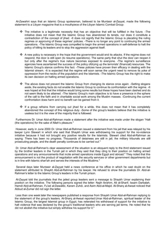 Al-Zawahiri says that an Islamic Group spokesman, believed to be Muntasir al-Zayyat, made the following
statement to a Libyan magazine that is a mouthpiece of the Libyan Islamic Combat Group:

     The initiative is a legitimate necessity that has an objective that will be fulfilled in the future. -The
        initiative does not mean that the Islamic Group has abandoned its tenets, nor does it constitute a
        contradiction of the concept of jihad. -It does not signify that the Islamic Group is placating the ruling
        regimes or approving of these regimes' policies. -There is no longer any point to continuing the armed
        operations. -The Islamic Group was compelled to begin the armed operations in self-defense to halt the
        policy of killing its leaders and to stop the aggression against itself.

     A new policy is necessary in the hope that the government would end its attacks. If the regime does not
        respond, the door is still open (to resume operations). The same party that shut the door can reopen it
        but only after the regime's true nature becomes exposed to everyone. -The regime's surveillance
        agencies have ascertained the success of the policy ofdrying up the terrorists' (financial) resources. The
        Islamic Group's stance confirms this fact. -These policies have proven their efficacy in dealing with the
        Islamist stream. -It is expected that the regime will soon sense the urgent need to remove its yoke of
        oppression from the necks of the population and the Islamists. -The Islamic Group has the right to make
        its own decision on halting armed operations.

     The above does not prevent the Islamic Group from changing its stance once again. -Setting slogans
        aside, the existing facts do not enable the Islamic Group to continue its confrontation with the regime. -It
        was hoped at first that the initiative would bring some results but these hopes have been dashed and do
        not seem likely to be attained. -The Islamic Group's main objective is to have a presence in the sphere
        of the call to the faith and in charitable social work among the Muslim masses. -Continuing the current
        confrontation does harm and no benefit can be gained from it.

     If a group refrains from carrying out jihad for a while, this does not mean that it has completely
        abandoned the concept of this religious duty. -Some of the group's leaders believe that the initiative is
        useless but it is the view of the majority that is followed.

 Furthermore Dr. Umar Abd-al-Rahman made a statement after the initiative was made under the slogan “Halt
(the operations) for the sake of Allah’s pleasure."

 However, early in June 2000 Dr. Umar Abd-al-Rahman issued a statement from his jail that was relayed by his
lawyer Lynn Stewart in which she said that Shaykh Umar was withdrawing his support for the no-violence
initiative because it had not brought any positive results for the Islamists. Stewart cited Abd-al-Rahman as
saying: There has been no progress. Thousands of detainees are still in jail, the military tribunals are still
prosecuting people, and the death penalty continues to be carried out."

 Dr. Umar Abd-al-Rahman's clear assessment of the situation is an eloquent reply to the third statement issued
by the brother leaders in the Turrah jail in which they said that they cling to their position on halting armed
operations and any announcements that incite armed operations inside Egypt and abroad." They noted that this
announcement is not the product of negotiation with the security services or other government departments but
is in line with Islamic shari'ah and serves the interests of the Muslims."

 Several days later Muntasir al-Zayyat held a news conference at his office in which he cast doubt on the
statement attributed to Shaykh Abd-al-Rahman by his lawyer. He refused to show the journalists Dr. Abd-al-
Rahman's letter to the Islamic Group's leaders in the Turrah prison.

 Al-Zayyat told the journalists that the jailed group leaders sent a message to Shaykh Umar explaining their
position on the initiative. The following persons signed the letter: Najih Ibrahim, Ali al-Sharif, Issam Darbalah,
Hamdi Abd-al-Rahman, Fu'ad al-Dawalibi, Karam Zuhdi, and Asim Abd-al-Majid. Al-Sharq al-Awsat noticed that
Abbud al-Zumar did not sign the letter.

 Less than one week later the newspapers published a response from Shaykh Umar Abd-al-Rahman replying to
the statement of the group's leaders. Al-Sharq al-Awsat reported:Umar Abd-al-Rahman, spiritual leader of the
Islamic Group, the largest Islamist group in Egypt, has reiterated his withdrawal of support for the initiative to
halt violence that was declared by the group's traditional leaders who are serving jail terms. He noted that he
did not abolish the initiative but simply withdrew his support for it."
 
