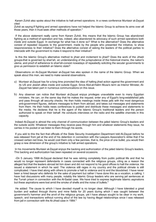 Karam Zuhdi also spoke about the initiative to halt armed operations. In a news conference Muntasir al-Zayyat
cited
Zuhdi as saying:If fighting and armed operations have not helped the Islamic Group to achieve its aims over all
those years, then it must seek other methods of operation."

  If the above statement really came from Karam Zuhdi, this means that the Islamic Group has abandoned
fighting as a method of operation and has, indeed, also abandoned its advocacy of such armed operations both
inside and outside Egypt. In exchange for what has it done so? What is the alternative? Does the alternative
consist of repeated requests to the government, made by the people who presented the initiative, to show
responsiveness to their initiative? Does the alternative consist of asking the leaders of the political parties to
intercede with the government to make it respond to their initiative?

 Is this the Islamic Group's alternative method to jihad and incitement to jihad? Does the work of the Jihadi
groups-that is governed by shari'ah, an understanding of the jurisprudence of the historical imams, the nation's
ulema, and proof of adherence to shari'ah-consist nowadays of repeatedly soliciting the secular governments to
give us permission to establish an Islamic state?

 Observations on Al-Zayyat Muntasir al-Zayyat has also spoken in the name of the Islamic Group. When we
speak about this man, we need to make several observations.

a) Muntasir al-Zayyat has for a long time promoted the idea of halting jihad action against the government and
    its US and Jewish allies inside and outside Egypt. Since Abd-al-Halim Musa's term as Interior Minister, Al-
    Zayyat has taken part in numerous communications on this issue.

b) Any observer can notice that Muntasir al-Zayyat enjoys privileges unavailable even to many Egyptian
    ministers. He can, on the same day that he makes the request, enter any of Egypt's long-established jails
    and pass through all security checks. He then holds meetings inside these jails with the most dangerous
    anti-government figures, delivers messages to them from abroad, and takes out messages and statements
    from them. He then holds news conferences to publish and distribute these messages and statements to
    the media. He declares that he is the agent of the Islamic Group's traditional leaders and the person
    authorized to speak on their behalf. He conducts interviews on the radio and the satellite channels in this
    capacity.

 Indeed Al-Zayyat is almost the only channel of communication between the jailed Islamic Group's leaders and
the outside world. Whatever messages they receive pass through him and whatever statements they issue, he
carries in his pocket or we listen to them through his words.

 If you add to this the fact that officials of the State Security Investigation Department told Al-Zayyat before he
was released from jail at the end of his detention in connection with the Lawyers Association's strike that if he
crossed certain red lines, he would cost them only a few pennies, that is, the price of one bullet, you would then
grasp a new dimension of the group's initiative to halt armed operations.

In his movements Muntasir al-Zayyat enjoys the backing and authorization of the jailed Islamic Group's leaders.
This backing and authorization has been repeated on several occasions.

 -On 5 January 1998 Al-Zayyat declared that he was retiring completely from public political life and that he
would no longer represent defendants in cases connected with the religious groups, citing as a reason the
alleged fact that the leaders abroad let him down and did not respond to his good offices to halt the violence. He
issued a statement in which he said: The violence still rages in my country and the political climate is still
complicated. I have tried along with others to promote a halt to violence and to end the bloodshed. I have never
been a hired lawyer who defends for the sake of payment but rather I have done this as a vocation, a calling. I
have had discussions with many people, notably the Islamic Group leaders who are serving jail sentences at
the Turrah prison in connection with the Al-Sadat case. We have tried to express legitimate Islamic aspirations
but these aspirations were lost amid the smoke of shells and the noise of bullets."

 He added: The cause to which I have devoted myself is no longer clear. Although I have tolerated a great
burden and walked through thorns and mine fields for 20 years during which I was caught between the
government's hammer and the anvil of the religious groups, yet I have always sought to be clear in my work,
speech, and transactions without running afoul of the law by having illegal relationships since I was released
from jail in connection with the Al-Jihad case in 1984."
 