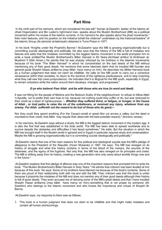 Part Nine
 In the ninth part of his memoirs, which are considered his last will," Ayman al-Zawahiri, leader of the Islamic al-
Jihad Organization and Bin Laden's right-hand man, speaks about the Muslim Brotherhood (MB) as a political
movement within his review of the Islamic currents. In his memoirs he also speaks about the jihad movements,"
their main features, and his position on the initiative tohalt the violence" undertaken by the historical leaders" of
the Islamic Group (Al-Jama'ah al-Islamiyah) detained in Turra Prison in 1977.

 In his book “Knights under the Prophet's Banner," Al-Zawahiri says the MB is growing organizationally but is
committing suicide ideologically and politically. He also says that the history of the MB is full of mistakes and
failures and adds that the mistakes committed by the biggest Islamic movement in the world prompted him to
write a book entitledThe Muslim Brotherhood's Bitter Harvest in 60 Years.(Al-Hisad al-Murr lil Al-Ikhwan al-
Muslimin fi Sittin Aman.) He admits that he was sharply criticized by his brothers in the Islamist movements
because of his book “The Bitter Harvest" in which he concentrated on the bad deeds of the MB without
mentioning any of their good deeds. He mentions that some Islamists claim that he insulted MB founder and
general guide Shaykh Hasan al-Banna (may Allah have mercy on him). He describes his (Bitter Harvest) book
as a human judgement that does not claim be infallible. He calls on the MB youth to carry out a corrective
renaissance within their societies, to return to the doctrine of the righteous predecessors, and to stop inventing
what they call new fiqh (new jurisprudence). He indicates that it is illogical for the MB youth, especially in Egypt,
to remain onlookers while the nation around them develops, changes, and progresses."

             O ye who believe! Fear Allah and be with those who are true (in word and deed).

It was not fitting for the people of Medina and the Bedouin Arabs of the neighbourhood to refuse to follow Allah
's Apostle, nor to prefer their own lives to his: because not nothing could they suffer or do, but was reckoned to
their credit as a deed of righteousness, -- Whether they suffered thirst, or fatigue, or hunger, in the Cause
of Allah , or trod paths to raise the ire of the unbelievers, or received any injury, whatever from any
enemy: For Allah suffereth not the reward to be lost of those who do good;--

Nor they could they spend anything (For the Cause)--small or great--Nor cut across a valley, but the deed is
inscribed to their credit; that Allah may requite their deed with the best possible reward)." (Koranic verses)

 In his memoirs, Al-Zawahiri says without a doubt, the MB is the biggest Islamic movement in the modern age. It
is also the first that was established in the Arab world. The MB has been able to spread worldwide and to
survive despite the obstacles and difficulties it has faced sometimes." He adds: But the situation in which the
MB has brought itself in the Muslim world in general and in Egypt in particular requires study and contemplation.
Maybe the MB is growing organizationally but it is committing suicide ideologically and politically."

 Al-Zawahiri claims that one of the main reasons for this political and ideological suicide was the MB's pledge of
allegiance to the President of the Republic (Husni Mubarak) in 1987. He says: The MB has reneged on its
history of struggle and what this history contains in terms of the blood of the martyrs, the wounds of the
detainees, and the agony of the fugitives. Not only that, the MB has also reneged on its principles and creed.
The MB is drifting away from its history, creating a new generation who only cares about worldly things now and
in the future."

 Al-Zawahiri explains that this pledge of alliance was one of the important reasons that prompted him to write his
book, “The Muslim Brotherhood's Bitter Harvest in Sixty Years." He admits that criticism has been leveled at him
because of this book. He says: Some of my brothers have blamed me because of the book's contents. Some of
them are proud of their relationship both with me and with the MB. Their criticism was that this book is unfair
because it pinpoints the mistakes of the MB and does not mention any of their good deeds although their history
is full of good deeds. They even accused me of denying some of the MB's great deeds and that I have insulted
Shaykh Hasan al-Banna (may Allah have mercy on him)--something that is not proper by someone (Al-
Zawahiri) who belongs to the Islamic movement and who knows the importance and virtues of Shaykh Al-
Banna.

Al-Zawahiri says, my response to them was as follows:

1. This book is a human judgment that does not claim to be infallible and that might make mistakes and
    contain all human shortcomings.
 
