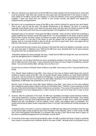 2. With your admission you agree with me that the MB have made mistakes that are tantamount to crimes that
    must be punished. They have also carried out many good acts that elevate them to the status of saints. I
    have waited for the MB to correct their mistakes or to draw the attention of the young generation to these
    mistakes. I have only found from you criticism in your private councils and silence and negativity in
    enlightening the young generation.

3. My book is not a comprehensive review of the MB so that it will be criticized for ignoring their good deeds.
    That is why I did not call the book 'The Muslim Brotherhood in the Balance.' My book is a warning,
    especially to the Muslim youth, not to slide into the same slope until they reach the bottom to which the MB
    have slid, while these youth think they are supporting Islam and struggling for the sake of Allah ."

    Al-Zawahri says in his memoirs: I have given the MB an example. I said I am like a doctor who is treating a
    patient suffering from stomach cancer that might kill him. It is not acceptable for the doctor to tell the patient
    that his brain is good, his heart is good, his kidneys are good, all his organs are good except the stomach,
    which has cancer. It is the duty of the doctor to warn the patient that he might die from a dangerous
    disease, that he must treat himself or else he will die, and that his good heart, brain, and organs will not
    help him if the cancer is not excised from his stomach.

4. I do not deny that the book contains some phrases in the book that need to be deleted or amended, such as
    the Jews have been in Palestine since 1948 but the MB have never disturbed them for 44 years because
    the government has not allowed them to do this."

     Al-Zawahiri retracts the above passage and says: I testify that the MB have fought the Jews and that their
    youth are still fighting them in Palestine until now."

     He continues: I do not deny that there are some unnecessary phrases in the book; however, their removal
    will not affect the topic of the book. I have revised the book twice and have thought of publishing a second
    edition. I do not know whether Allah will help me to do this or not."

    Concerning my criticism of Shaykh Hasan al-Banna (may Allah have mercy on him), I was prompted by two
    things:

    First, Shaykh Hasan al-Banna (may Allah have mercy on him) was an historic public figure who must be
    studied by anyone critical of the MB. I did not sanctify Shaykh Hasan al-Banna, as many Muslim Brothers
    have done. I did not consider him deceptive and fallacious, as secularists and communists have done. I just
    studied and criticized his work according to my best ability, reporting on him and the MB as best as I could.
    Regrettably, no MB leader has answered me, as far as I know.

    Second, many of those who came after Hasan al-Banna (may Allah have mercy on him) were justifying
    their mistakes by saying Hasan al-Banna did this and that before them. Therefore, it was necessary to study
    the use of (the words and deeds of) Hasan al-Banna as a precedent. The course of the people of the Sunna
    (Sunni Muslims) is to know righteousness in order to know its men and not to know men in order to know
    righteousness.

5. However, after the publication of this book, the MB have regrettably committed several doctrinal mistakes.
    They issued statements, including a statement entitled 'Statement from the MB to the People.' They started
    speaking about a new fiqh (new jurisprudence) alien to the scholars of Islam and in which they equated
    Muslims and with non-Muslims in all the material, moral, civilian, and political rights of citizenship. Our
    brother Ahmad Abd-al-Salam Shahin responded to them in his book 'Fath al-Rahman fi al-Rad ala Bayan al-
    Ikhwan'.

     Al-Zawahiri adds in his book:In a previous statement, the MB said they believe the Christians have the right
    to hold all the state's posts except the post of the President of the Republic. Why? In other words, the MB
    don't mind if the Egyptian Prime Minister is a Christian! Why not also a Jew? We do have Jews in Egypt. Or
    the issue is a political propaganda and not principles, as they claim?

6. On the level of the major events facing the Muslim nation, the MB in general and those in Egypt in particular
    have chosen to be passive and to abandon jihad for the sake of Allah , although jihad is the greatest duty of
 