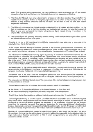 Islam. This is despite all the catastrophes that have befallen our nation and despite the US and Jewish
    occupation of our lands and the tyranny of the (local) rulers and their aggression on Muslims.

7. Therefore, the MB youth must carry out a corrective renaissance within their societies. They must affirm the
    need to return to the pure doctrine of the righteous predecessors, to adhere to the unchanging rules of the
    shari'ah, to stop inventing what they call the new fiqh," and to stand in one line with their brother
    Mujahideen everywhere.

8. The MB youth must realize that the new crusader onslaught will not be pleased with them until they join the
    faith of the infidels and that all the tricks of politics and pacification will not work. It is better for the youth of
    Islam to carry arms and defend their religion with pride and dignity instead of living in humiliation in the
    empire of the New World order.

9. The forces of jihad are gathering these days and are forming a new reality that has waged battles against
    the Western infidels and their local agents.

 Acquittal of 194 out of 302 defendants in the Al-Sadat (assassination) case was more of a surprise to the
security Services than to the Islamists

 In the chapter “Pharaoh Among his Soldiers" (pharaoh is the nickname given to Al-Sadat by Islamists), Al-
Zawahiri refers in his bookKnights Under the Prophet's Banner" to the Al-Jihad Organization major trial in 1981
as a result of which he was imprisoned for three years following the assassination of President Anwar Al-Sadat.

 He indicates that the MB misled the ruling regime by assuring Al-Sadat that the Islamist movements did not
pose any threat to his regime. He says events in the Egyptian street have proved that the Islamist movements
will continue to be capable of introducing change. The assassination of Al-Sadat was a strong blow to the US
plan for the region." While in his book Al-Zawahiri denounces the military trial and considers it an example of the
repeated confrontations between the Islamists and so-called military secularism, he praises the president of
court, counselor Abd-al-Ghaffar, saying his verdicts were fair to the Islamists.

 Al-Zawahiri refers to the spiritual leader of Al-Jama'ah al-Islamiyah, Umar Abd-al-Rahman--now serving a life
sentence in the United States on the charge of involvement in the New York bombings in 1993--who led the
campaign of defending the Islamists in the major al-Jihad Organization trial.

 Al-Zawahiri says in his book: After the investigation period was over and the prosecutor completed his
investigations, the defendants were referred to court in the biggest case in the history of the Egyptian judiciary."

The prosecutor sent 302 defendants to court. The proceedings of the trial started approximately two years after
the assassination of Al-Sadat.

The trial was unique and full of surprises. But the most important events in the trial were

A. the delivery by Dr. Umar Abd-al-Rahman of his famous testimony for three days, and
B. the historic testimony by Shaykh Salah Abu-Isma'il (may Allah have mercy on him).
Shaykh Umar Abd-al-Rahman later on published his testimony in a book entitled “A word of Truth."

 Concerning this testimony, Al-Zawahiri says:Dr. Umar Abd-al-Rahman reviewed the issues of shari'ah and jihad
(holy war) in detail, citing the Koran and the Sunnah (sayings and doings of Prophet Muhammad) and the
consensus of the nation's religious scholars. He responded to the prosecutor's indictment and the Al-Azhar
report that the prosecutor has used. This testimony jeopardized Dr. Umar Abd-al-Rahman's legal position
because it contained evidence of his support for jihad and establishing the shari'ah. The judge warned him that
his words were very dangerous because the words of his lawyers could be retracted but his words could not.

However, Dr. Umar Abd-al-Rahman insisted on defending the cause of Islam during the trial even if this led to
his conviction. Not only that, he put the judge in the dock, holding him responsible for the injustice which he
might mete out on Muslims, warning him of Allah 's wrath and punishment, and urging him to judge in
accordance with the shari'ah.
 
