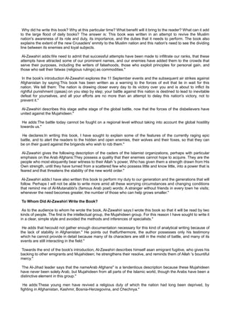 Why did he write this book? Why at this particular time? What benefit will it bring to the reader? What can it add
to the large flood of daily books? The answer is: This book was written in an attempt to revive the Muslim
nation's awareness of its role and duty, its importance, and the duties that it needs to perform. The book also
explains the extent of the new Crusaders' enmity to the Muslim nation and this nation's need to see the dividing
line between its enemies and loyal subjects.

 Al-Zawahiri adds:We need to admit that successful attempts have been made to infiltrate our ranks, that these
attempts have attracted some of our prominent names, and our enemies have added them to the crowds that
serve their purposes, including the writers of falsehoods, those who exploit principles for personal gain, and
those who sell their fatwas (religious rulings) as commodities."

 In the book's introduction Al-Zawahiri explores the 11 September events and the subsequent air strikes against
Afghanistan by saying:This book has been written as a warning to the forces of evil that lie in wait for this
nation. We tell them: The nation is drawing closer every day to its victory over you and is about to inflict its
rightful punishment (qasas) on you step by step; your battle against this nation is destined to lead to inevitable
defeat for yourselves, and all your efforts are no more than an attempt to delay this nation's victory, not to
prevent it."

 Al-Zawahiri describes this stage asthe stage of the global battle, now that the forces of the disbelievers have
united against the Mujahideen."

 He adds:The battle today cannot be fought on a regional level without taking into account the global hostility
towards us."

 He declares:In writing this book, I have sought to explain some of the features of the currently raging epic
battle, and to alert the readers to the hidden and open enemies, their wolves and their foxes, so that they can
be on their guard against the brigands who wish to rob them."

 Al-Zawahiri gives the following description of the caders of the Islamist organizations, perhaps with particular
emphasis on the Arab Afghans:They possess a quality that their enemies cannot hope to acquire. They are the
people who most eloquently bear witness to their Allah 's power, Who has given them a strength drawn from His
Own strength, until they have turned from a scattered few who possess little and know little, into a power that is
feared and that threatens the stability of the new world order."

 Al-Zawahiri adds:I have also written this book to perform my duty to our generation and the generations that will
follow. Perhaps I will not be able to write more amid all these worrying circumstances and changing conditions
that remind me of Al-Mutanabbi's (famous Arab poet) words: A stranger without friends in every town he visits;
whenever the need becomes greater, the number of those who can help grows smaller."

To Whom Did Al-Zawahiri Write the Book?

 As to the audience to whom he wrote the book, Al-Zawahiri says:I wrote this book so that it will be read by two
kinds of people. The first is the intellectual group, the Mujahideen group. For this reason I have sought to write it
in a clear, simple style and avoided the methods and inferences of specialists."

 He adds that hecould not gather enough documentation necessary for this kind of analytical writing because of
the lack of stability in Afghanistan." He points out thatfurthermore, the author possesses only his testimony
which he cannot provide in detail because many of its characters are still in the midst of battle, and many of its
events are still interacting in the field."

 Towards the end of the book's introduction, Al-Zawahiri describes himself asan emigrant fugitive, who gives his
backing to other emigrants and Mujahideen; he strengthens their resolve, and reminds them of Allah 's bountiful
mercy."

 The Al-Jihad leader says that the nameArab Afghans" is a tendentious description because these Mujahideen
have never been solely Arab, but Mujahideen from all parts of the Islamic world, though the Arabs have been a
distinctive element in this group."

  He adds:These young men have revived a religious duty of which the nation had long been deprived, by
fighting in Afghanistan, Kashmir, Bosnia-Herzegovina, and Chechnya."
 