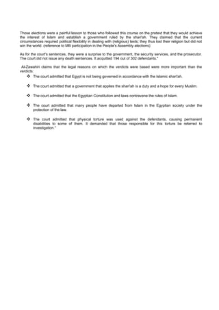 Those elections were a painful lesson to those who followed this course on the pretext that they would achieve
the interest of Islam and establish a government ruled by the shari'ah. They claimed that the current
circumstances required political flexibility in dealing with (religious) texts; they thus lost their religion but did not
win the world. (reference to MB participation in the People's Assembly elections)

As for the court's sentences, they were a surprise to the government, the security services, and the prosecutor.
The court did not issue any death sentences. It acquitted 194 out of 302 defendants."

 Al-Zawahiri claims that the legal reasons on which the verdicts were based were more important than the
verdicts:
     The court admitted that Egypt is not being governed in accordance with the Islamic shari'ah.

     The court admitted that a government that applies the shari'ah is a duty and a hope for every Muslim.

     The court admitted that the Egyptian Constitution and laws contravene the rules of Islam.

     The court admitted that many people have departed from Islam in the Egyptian society under the
        protection of the law.

     The court admitted that physical torture was used against the defendants, causing permanent
        disabilities to some of them. It demanded that those responsible for this torture be referred to
        investigation."
 