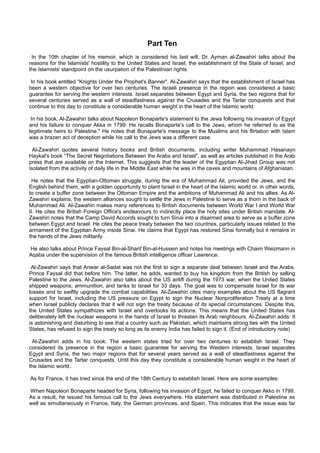 Part Ten
 In the 10th chapter of his memoir, which is considered his last will, Dr. Ayman al-Zawahiri talks about the
reasons for the Islamists' hostility to the United States and Israel, the establishment of the State of Israel, and
the Islamists' standpoint on the usurpation of the Palestinian rights.

 In his book entitled “Knights Under the Prophet's Banner", Al-Zawahiri says that the establishment of Israel has
been a western objective for over two centuries. The Israeli presence in the region was considered a basic
guarantee for serving the western interests. Israel separates between Egypt and Syria, the two regions that for
several centuries served as a wall of steadfastness against the Crusades and the Tartar conquests and that
continue to this day to constitute a considerable human weight in the heart of the Islamic world.

 In his book, Al-Zawahiri talks about Napoleon Bonaparte's statement to the Jews following his invasion of Egypt
and his failure to conquer Akka in 1799. He recalls Bonaparte's call to the Jews, whom he referred to as the
legitimate heirs to Palestine." He notes that Bonaparte's message to the Muslims and his flirtation with Islam
was a brazen act of deception while his call to the Jews was a different case.

  Al-Zawahiri quotes several history books and British documents, including writer Muhammad Hasanayn
Haykal's book “The Secret Negotiations Between the Arabs and Israel", as well as articles published in the Arab
press that are available on the Internet. This suggests that the leader of the Egyptian Al-Jihad Group was not
isolated from the activity of daily life in the Middle East while he was in the caves and mountains of Afghanistan.

 He notes that the Egyptian-Ottoman struggle, during the era of Muhammad Ali, provided the Jews, and the
English behind them, with a golden opportunity to plant Israel in the heart of the Islamic world or, in other words,
to create a buffer zone between the Ottoman Empire and the ambitions of Muhammad Ali and his allies. As Al-
Zawahiri explains, the western alliances sought to settle the Jews in Palestine to serve as a thorn in the back of
Muhammad Ali. Al-Zawahiri makes many references to British documents between World War I and World War
II. He cites the British Foreign Office's endeavours to indirectly place the holy sites under British mandate. Al-
Zawahiri notes that the Camp David Accords sought to turn Sinai into a disarmed area to serve as a buffer zone
between Egypt and Israel. He cites the peace treaty between the two countries, particularly issues related to the
armament of the Egyptian Army inside Sinai. He claims that Egypt has restored Sinai formally but it remains in
the hands of the Jews militarily.

He also talks about Prince Faysal Bin-al-Sharif Bin-al-Hussein and notes his meetings with Chaim Weizmann in
Aqaba under the supervision of the famous British intelligence officer Lawrence.

 Al-Zawahiri says that Anwar al-Sadat was not the first to sign a separate deal between Israel and the Arabs.
Prince Faysal did that before him. The latter, he adds, wanted to buy his kingdom from the British by selling
Palestine to the Jews. Al-Zawahiri also talks about the US airlift during the 1973 war, when the United States
shipped weapons, ammunition, and tanks to Israel for 33 days. The goal was to compensate Israel for its war
losses and to swiftly upgrade the combat capabilities. Al-Zawahiri cites many examples about the US flagrant
support for Israel, including the US pressure on Egypt to sign the Nuclear Nonproliferation Treaty at a time
when Israel publicly declares that it will not sign the treaty because of its special circumstances. Despite this,
the United States sympathizes with Israel and overlooks its actions. This means that the United States has
deliberately left the nuclear weapons in the hands of Israel to threaten its Arab neighbours. Al-Zawahiri adds: It
is astonishing and disturbing to see that a country such as Pakistan, which maintains strong ties with the United
States, has refused to sign the treaty so long as its enemy India has failed to sign it. (End of introductory note)

 Al-Zawahiri adds in his book: The western states tried for over two centuries to establish Israel. They
considered its presence in the region a basic guarantee for serving the Western interests. Israel separates
Egypt and Syria, the two major regions that for several years served as a wall of steadfastness against the
Crusades and the Tartar conquests. Until this day they constitute a considerable human weight in the heart of
the Islamic world.

As for France, it has tried since the end of the 18th Century to establish Israel. Here are some examples:

When Napoleon Bonaparte headed for Syria, following his invasion of Egypt, he failed to conquer Akko in 1799.
As a result, he issued his famous call to the Jews everywhere. His statement was distributed in Palestine as
well as simultaneously in France, Italy, the German provinces, and Spain. This indicates that the issue was far
 