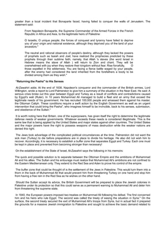 greater than a local incident that Bonaparte faced, having failed to conquer the walls of Jerusalem. The
statement said:

        From Napoleon Bonaparte, the Supreme Commander of the Armed Forces in the French
        Republic in Africa and Asia, to the legitimate heirs of Palestine:

        O Israelis; O unique people; the forces of conquest and tyranny have failed to deprive
        you of your origin and national existence, although they deprived you of the land of your
        ancestors."

        The neutral and rational observers of people's destiny, although they lacked the powers
        of prophets such as Isaiah and Joel, have realized the prophecies predicted by these
        prophets through their sublime faith; namely, that Allah 's slaves (the word Israel in
        Hebrew means the slave of Allah ) will return to Zion and chant. They will be
        overwhelmed with joy when they restore their kingdom without fear. Rise forcefully,  O
        those expelled in the wilderness. You are facing a fierce battle waged by your people,
        after the enemy had considered the land inherited from the forefathers a booty to be
        divided among them as they wish."

“Returning the Pasha" to His Senses

 Al-Zawahiri adds: At the end of 1838, Napoleon's conqueror and the commander of the British armies, Lord
Willington, wrote a report to Lord Palmerston to give him a summary of the situation in the Near East. He said: A
serious crisis broke out this year between Egypt and Turkey as a result of conflicts and contradictions caused
by Egypt's wali (Ruler). In 10 years Muhammad Ali managed to build a fleet and an army that exceed the
legitimate needs of his government. He has recruited 100,000 people and amassed them against his master,
the Ottoman Caliph. These conditions require a swift action by the English Government as well as an urgent
intervention that could bring the Pasha", who imagines himself to be invincible, back to his senses, submission,
and obedience of the Sultan."

 It is worth noting here that Britain, one of the superpowers, has given itself the right to determine the legitimate
defense needs of weaker governments. Whatever exceeds these needs is considered illegitimate. This is the
same law that is being applied by the United States and major states against other countries. The United States
and the major powers have the right to possess weapons of mass destruction while the weaker nations are
denied this right.

 The Jews took advantage of the complicated political circumstances at the time. Palmerston did not want the
sick man (Turkey) to die before preparations are in place to divide his heritage. He also did not wish him to
recover. Accordingly, it is necessary to establish a buffer zone that separates Egypt and Turkey. Each one must
be kept in place and prevented from becoming stronger than necessary!

On the establishment of the State of Israel, Al-Zawahiri says the following in his memoirs:

The quick and possible solution is to separate between the Ottoman Empire and the ambitions of Muhammad
Ali and his allies. The Sultan and his entourage must realize that Muhammad Ali's ambitions are not confined to
the Eastern Mediterranean only. They extend to the Red Sea and Aden to prove his control of the empire.

 The buffer zone that could be thought of is the settlement of the Jews in Palestine. This would turn them into a
thorn in the back of Muhammad Ali that would prevent him from threatening Turkey on one hand and stop him
from having a free rein in the Red Sea as he wishes on the other hand.

 Should the Sultan accept its advice, the British Government will be prepared to place the Jewish colonies in
Palestine under its protection so that this could serve as a permanent warning to Muhammad Ali and deter him
from threatening the supreme state.

 In 1840, the European powers imposed two treaties on Muhammad Ali following his defeat. The first concerned
him and his heirs who rule Egypt. The second was called the treaty of easing the situation in Syria." On the
surface, the second treaty secured the exit of Muhammad Ali's troops from Syria, but in actual fact it prepared
the grounds for a massive Jewish immigration to Palestine and sought to achieve the basic demand related to
 