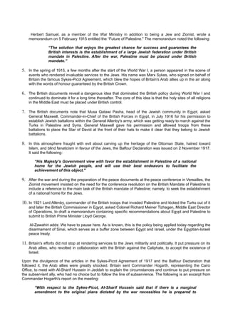 Herbert Samuel, as a member of the War Ministry in addition to being a Jew and Zionist, wrote a
    memorandum on 5 February 1915 entitled the “Future of Palestine." The memorandum noted the following:

                “The solution that enjoys the greatest chance for success and guarantees the
                British interests is the establishment of a large Jewish federation under British
                mandate in Palestine. After the war, Palestine must be placed under British
                mandate.”

5. In the spring of 1915, a few months after the start of the World War I, a person appeared in the scene of
    events who rendered invaluable services to the Jews. His name was Marx Sykes, who signed on behalf of
    Britain the famous Sykes-Picot Agreement, which blew the hopes of Britain's Arab allies up in the air along
    with the words of honour guaranteed by the British Crown.

6. The British documents reveal a dangerous idea that dominated the British policy during World War I and
    continued to dominate it for a long time thereafter. The core of this idea is that the holy sites of all religions
    in the Middle East must be placed under British control.

7. The British documents note that Musa Qatawi Pasha, head of the Jewish community in Egypt, asked
    General Maxwell, Commander-in-Chief of the British Forces in Egypt, in July 1916 for his permission to
    establish Jewish battalions within the General Allenby's army, which was getting ready to march against the
    Turks in Palestine and Syria. General Maxwell gave his permission and allowed troops from these
    battalions to place the Star of David at the front of their hats to make it clear that they belong to Jewish
    battalions.

8. In this atmosphere fraught with evil about carving up the heritage of the Ottoman State, hatred toward
    Islam, and blind fanaticism in favour of the Jews, the Balfour Declaration was issued on 2 November 1917.
    It said the following:

       “His Majesty's Government view with favor the establishment in Palestine of a national
       home for the Jewish people, and will use their best endeavors to facilitate the
       achievement of this object."

9. After the war and during the preparation of the peace documents at the peace conference in Versailles, the
    Zionist movement insisted on the need for the conference resolution on the British Mandate of Palestine to
    include a reference to the main task of the British mandate of Palestine; namely, to seek the establishment
    of a national home for the Jews.

10. In 1921 Lord Allenby, commander of the British troops that invaded Palestine and kicked the Turks out of it
    and later the British Commissioner in Egypt, asked Colonel Richard Meiner Tizhagen, Middle East Director
    of Operations, to draft a memorandum containing specific recommendations about Egypt and Palestine to
    submit to British Prime Minister Lloyd George.

    Al-Zawahiri adds: We have to pause here. As is known, this is the policy being applied today regarding the
    disarmament of Sinai, which serves as a buffer zone between Egypt and Israel, under the Egyptian-Israeli
    peace treaty.

11. Britain's efforts did not stop at rendering services to the Jews militarily and politically. It put pressure on its
    Arab allies, who revolted in collaboration with the British against the Caliphate, to accept the existence of
    Israel.

Upon the divulgence of the articles in the Sykes-Picot Agreement of 1917 and the Balfour Declaration that
followed it, the Arab allies were greatly shocked. Britain sent Commander Hogarth, representing the Cairo
Office, to meet with Al-Sharif Hussein in Jeddah to explain the circumstances and continue to put pressure on
the subservient ally, who had no choice but to follow the line of subservience. The following is an excerpt from
Commander Hogarth's report on the meeting:

       “With respect to the Sykes-Picot, Al-Sharif Hussein said that if there is a marginal
       amendment to the original plans dictated by the war necessities he is prepared to
 