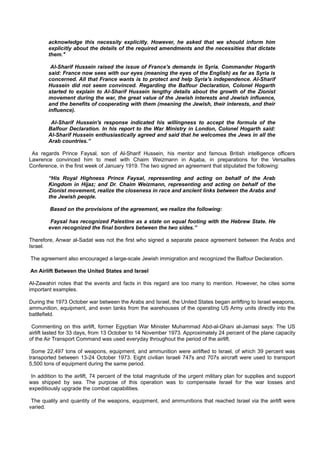 acknowledge this necessity explicitly. However, he asked that we should inform him
        explicitly about the details of the required amendments and the necessities that dictate
        them."

         Al-Sharif Hussein raised the issue of France's demands in Syria. Commander Hogarth
        said: France now sees with our eyes (meaning the eyes of the English) as far as Syria is
        concerned. All that France wants is to protect and help Syria's independence. Al-Sharif
        Hussein did not seem convinced. Regarding the Balfour Declaration, Colonel Hogarth
        started to explain to Al-Sharif Hussein lengthy details about the growth of the Zionist
        movement during the war, the great value of the Jewish interests and Jewish influence,
        and the benefits of cooperating with them (meaning the Jewish, their interests, and their
        influence).

         Al-Sharif Hussein's response indicated his willingness to accept the formula of the
        Balfour Declaration. In his report to the War Ministry in London, Colonel Hogarth said:
        Al-Sharif Hussein enthusiastically agreed and said that he welcomes the Jews in all the
        Arab countries.”

 As regards Prince Faysal, son of Al-Sharif Hussein, his mentor and famous British intelligence officers
Lawrence convinced him to meet with Chaim Weizmann in Aqaba, in preparations for the Versailles
Conference, in the first week of January 1919. The two signed an agreement that stipulated the following:

        “His Royal Highness Prince Faysal, representing and acting on behalf of the Arab
        Kingdom in Hijaz; and Dr. Chaim Weizmann, representing and acting on behalf of the
        Zionist movement, realize the closeness in race and ancient links between the Arabs and
        the Jewish people.

         Based on the provisions of the agreement, we realize the following:

         Faysal has recognized Palestine as a state on equal footing with the Hebrew State. He
        even recognized the final borders between the two sides.”

Therefore, Anwar al-Sadat was not the first who signed a separate peace agreement between the Arabs and
Israel.

The agreement also encouraged a large-scale Jewish immigration and recognized the Balfour Declaration.

An Airlift Between the United States and Israel

Al-Zawahiri notes that the events and facts in this regard are too many to mention. However, he cites some
important examples.

During the 1973 October war between the Arabs and Israel, the United States began airlifting to Israel weapons,
ammunition, equipment, and even tanks from the warehouses of the operating US Army units directly into the
battlefield.

 Commenting on this airlift, former Egyptian War Minister Muhammad Abd-al-Ghani al-Jamasi says: The US
airlift lasted for 33 days, from 13 October to 14 November 1973. Approximately 24 percent of the plane capacity
of the Air Transport Command was used everyday throughout the period of the airlift.

 Some 22,497 tons of weapons, equipment, and ammunition were airlifted to Israel, of which 39 percent was
transported between 13-24 October 1973. Eight civilian Israeli 747s and 707s aircraft were used to transport
5,500 tons of equipment during the same period.

 In addition to the airlift, 74 percent of the total magnitude of the urgent military plan for supplies and support
was shipped by sea. The purpose of this operation was to compensate Israel for the war losses and
expeditiously upgrade the combat capabilities.

 The quality and quantity of the weapons, equipment, and ammunitions that reached Israel via the airlift were
varied.
 