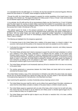 It is noticeable that the US airlift began on 13 October, the day that preceded the advanced Egyptian offensive
toward the Sinai straits on 14 October. Israel managed to repulse this attack.

 Through the airlift, the United States managed to upgrade the combat capabilities of the Israeli troops in the
final stage of the October war. This tipped the balance of military power in favour of Israel. It also demonstrated
the US absolute support and backing for Israel in this war.

 In my estimate, the US airlift and the US air reconnaissance flights over the Canal front on 13 and 15 October
were the direct reason for causing an Israeli military superiority that enabled it to successfully carry out the Al-
Difrswar Battle. Without this direct and flagrant military support for Israel, it would not have been able to achieve
the success that it made in the last part of the war.

 The political support for Israel, or the pressure exercised on its neighbors, have never ceased since its
establishment. For example, on the same day the (Egyptian-Israeli) peace treaty was signed in Washington on
26 March 1979 the United States and Israel signed an agreement entitled “Agreement of Understanding
Between the United States and Israel for Acknowledging Israel's Military Guarantees if the Egyptian-Israeli
Peace Treaty is Violated."

The following are highlights from this dangerous agreement:

1. If it becomes known to the United States that a violation of the peace treaty, or a threat to violate it, has
    occurred, it will consult with the parties on the measures that need to be adopted to end this violation.

2. It will adopt the measures it deems appropriate, including the diplomatic, economic, and military measures
    mentioned hereinafter.

3. The United States will adopt what it deems necessary to support the acts that Israel undertakes to confront
    such violations of the peace treaty, particularly if it is believed that the violation of the peace treaty
    threatens Israel's security. This includes, for instance, subjecting Israel to a blockade that prevents it from
    using international waterways, violating the peace treaty regarding troop limitations, or launching an armed
    attack on Israel. In such case, the United States is prepared to consider, with urgent speed, the adoption of
    such measures as beefing up the US presence in the region, supplying Israel with urgent needs, and
    exercising its maritime rights to put an end to this violation.

4. The United States will object to and necessarily reject any UN act or resolution that in its view runs contrary
    to the peace treaty!

5. The existing agreements or assurances between the United States and Israel shall not be revoked or
    amended by the peace treaty!

 The United States handed a copy of this memorandum to Al-Sadat a day before the peace treaty was signed,
but this did not prevent Al-Sadat from signing the treaty next day. He even signed a new document entitled
“A Complementary Agreement for Full Autonomy in the West Bank and Gaza."

Upon examining this agreement, a number of extremely serious meanings come to mind:

1. The United States has given itself the right to use its military force against Egypt if the latter undertakes an
    action that the United States considers a violation of the peace treaty or a threat to Israel's security.

2. The United States signed an agreement with one side of the treaty, which is Israel, but not with both sides.
    This means that any US threat to use its influence and military power is directed against Egypt only if it
    tries to violate the treaty, but not against Israel.

3. The United States gave itself the right to object to any UN action or resolution that, in its views, conflicts
    with the peace treaty.
 