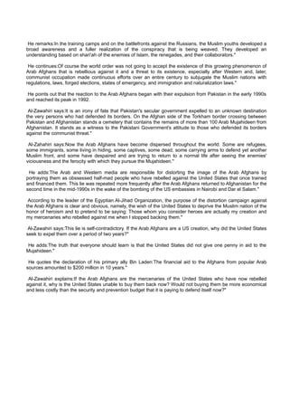 He remarks:In the training camps and on the battlefronts against the Russians, the Muslim youths developed a
broad awareness and a fuller realization of the conspiracy that is being weaved. They developed an
understanding based on shari'ah of the enemies of Islam, the renegades, and their collaborators."

 He continues:Of course the world order was not going to accept the existence of this growing phenomenon of
Arab Afghans that is rebellious against it and a threat to its existence, especially after Western and, later,
communist occupation made continuous efforts over an entire century to subjugate the Muslim nations with
regulations, laws, forged elections, states of emergency, and immigration and naturalization laws."

 He points out that the reaction to the Arab Afghans began with their expulsion from Pakistan in the early 1990s
and reached its peak in 1992.

 Al-Zawahiri says:It is an irony of fate that Pakistan's secular government expelled to an unknown destination
the very persons who had defended its borders. On the Afghan side of the Torkham border crossing between
Pakistan and Afghanistan stands a cemetery that contains the remains of more than 100 Arab Mujahideen from
Afghanistan. It stands as a witness to the Pakistani Government's attitude to those who defended its borders
against the communist threat."

 Al-Zahahiri says:Now the Arab Afghans have become dispersed throughout the world. Some are refugees,
some immigrants, some living in hiding, some captives, some dead, some carrying arms to defend yet another
Muslim front, and some have despaired and are trying to return to a normal life after seeing the enemies'
viciousness and the ferocity with which they pursue the Mujahideen."

 He adds:The Arab and Western media are responsible for distorting the image of the Arab Afghans by
portraying them as obssessed half-mad people who have rebelled against the United States that once trained
and financed them. This lie was repeated more frequently after the Arab Afghans returned to Afghanistan for the
second time in the mid-1990s in the wake of the bombing of the US embassies in Nairobi and Dar el Salam."

 According to the leader of the Egyptian Al-Jihad Organization, the purpose of the distortion campaign against
the Arab Afghans is clear and obvious, namely, the wish of the United States to deprive the Muslim nation of the
honor of heroism and to pretend to be saying: Those whom you consider heroes are actually my creation and
my mercenaries who rebelled against me when I stopped backing them."

 Al-Zawahiri says:This lie is self-contradictory. If the Arab Afghans are a US creation, why did the United States
seek to expel them over a period of two years?"

He adds:The truth that everyone should learn is that the United States did not give one penny in aid to the
Mujahideen."

 He quotes the declaration of his primary ally Bin Laden:The financial aid to the Afghans from popular Arab
sources amounted to $200 million in 10 years."

 Al-Zawahiri explains:If the Arab Afghans are the mercenaries of the United States who have now rebelled
against it, why is the United States unable to buy them back now? Would not buying them be more economical
and less costly than the security and prevention budget that it is paying to defend itself now?"
 