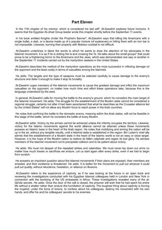 Part Eleven
 In the 11th chapter of his memoir, which is considered his last will", Al-Zawahiri explores future horizons. It
seems that the Egyptian Al-Jihad Group leader wrote this chapter shortly before the September 11 events.

 In his book entitled Knights Under the Prophet's Banner", Al-Zawahiri says that killing the Americans with a
single bullet, a stab, or a device made up of a popular mixture (of explosives) or hitting them with an iron bar is
not impossible. Likewise, burning their property with Molotov cocktail is not difficult.

 Al-Zawahiri underlines in black the words to which he wants to draw the attention of his advocates in the
Islamist movement. It is as if he is dotting the Is and crossing the Ts. He talks about the small groups" that could
prove to be a frightening horror to the Americans and the Jews, which was demonstrated one way or another in
the September 11 incidents carried out by the martyrdom seekers in the United States.

 Al-Zawahiri describes the method of the martyrdom operations as the most successful in inflicting damage on
the opponent and the least costly in terms of casualties among the Islamists.

 He adds: The targets and the type of weapons must be selected carefully to cause damage to the enemy's
structure and deter it enough to make it stop its brutality.

 Al-Zawahiri urges members of the Islamist movements to cause the greatest damage and inflict the maximum
casualties on the opponent, no matter how much time and effort these operations take, because this is the
language understood by the west.

 In general, Al-Zawahiri calls for moving the battle to the enemy's ground, which he considers the main target of
the Islamist movement. He adds: The struggle for the establishment of the Muslim state cannot be considered a
regional struggle, certainly not after it had been ascertained that what he describes as the Crusader alliance led
by the United States" will not allow any Muslim force to reach power in the Arab countries.

 He notes that confining the battle to the domestic enemy, meaning within the Arab states, will not be feasible in
this stage of the battle, which he considers the battle of every Muslim.

 Al-Zawahiri adds: Victory by the armies cannot be achieved unless the infantry occupies the territory. Likewise,
victory for the Islamic movements against the world alliance cannot be attained unless these movements
possess an Islamic base in the heart of the Arab region. He notes that mobilizing and arming the nation will be
up in the air, without any tangible results, until a Islamist state is established in the region. Bin Laden's chief ally
admits that the establishment of a Muslim state in the heart of the Islamic world is not an easy or close target.
However, it is the hope of the Muslim nation to restore its fallen caliphate and regain its lost glory. He advises
members of the Islamist movement not to precipitate collision and to be patient about victory.

 He adds: We must not despair of the repeated strikes and calamities. We must never lay down our arms no
matter how much losses or sacrifices we endure. Let us start again after every strike, even if we had to begin
from scratch.

 He answers an important question about the Islamist movements if their plans are exposed, their members are
arrested, and their existence is threatened. He adds: It is better for the movement to pull out whoever it could
pull out quietly, without reluctance, hesitation, or reliance on illusions.

  Al-Zawahiri refers to the experience of captivity, as if he was looking at the future in an open book and
reviewing the investigations conducted with his Egyptian Islamist colleagues held in London and New York in
connection with the bombing of the US embassies in Africa. These investigations revealed many of the al-
Qa'ida secrets. He adds: Once the door of the cell is closed, the prisoner will wish that he had spent his entire
life without a shelter rather than endure the humiliation of captivity. The toughest thing about captivity is forcing
the mujahid, under the force of torture, to confess about his colleagues, destroy his movement with his own
hands, and offer his and his colleagues' secrets to his enemies.
 