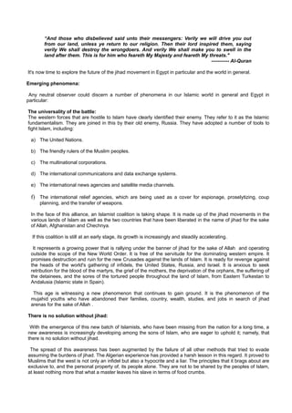 “And those who disbelieved said unto their messengers: Verily we will drive you out
        from our land, unless ye return to our religion. Then their lord inspired them, saying
        verily We shall destroy the wrongdoers. And verily We shall make you to swell in the
        land after them. This is for him who feareth My Majesty and feareth My threats."
                                                                                ----------- Al-Quran

It's now time to explore the future of the jihad movement in Egypt in particular and the world in general.

Emerging phenomena:

 Any neutral observer could discern a number of phenomena in our Islamic world in general and Egypt in
particular:

The universality of the battle:
The western forces that are hostile to Islam have clearly identified their enemy. They refer to it as the Islamic
fundamentalism. They are joined in this by their old enemy, Russia. They have adopted a number of tools to
fight Islam, including:

 a) The United Nations.

 b) The friendly rulers of the Muslim peoples.

 c) The multinational corporations.

 d) The international communications and data exchange systems.

 e) The international news agencies and satellite media channels.

 f) The international relief agencies, which are being used as a cover for espionage, proselytizing, coup
     planning, and the transfer of weapons.

 In the face of this alliance, an Islamist coalition is taking shape. It is made up of the jihad movements in the
 various lands of Islam as well as the two countries that have been liberated in the name of jihad for the sake
 of Allah, Afghanistan and Chechnya.

  If this coalition is still at an early stage, its growth is increasingly and steadily accelerating.

  It represents a growing power that is rallying under the banner of jihad for the sake of Allah and operating
 outside the scope of the New World Order. It is free of the servitude for the dominating western empire. It
 promises destruction and ruin for the new Crusades against the lands of Islam. It is ready for revenge against
 the heads of the world's gathering of infidels, the United States, Russia, and Israel. It is anxious to seek
 retribution for the blood of the martyrs, the grief of the mothers, the deprivation of the orphans, the suffering of
 the detainees, and the sores of the tortured people throughout the land of Islam, from Eastern Turkestan to
 Andalusia (Islamic state in Spain).

  This age is witnessing a new phenomenon that continues to gain ground. It is the phenomenon of the
 mujahid youths who have abandoned their families, country, wealth, studies, and jobs in search of jihad
 arenas for the sake of Allah .

There is no solution without jihad:

 With the emergence of this new batch of Islamists, who have been missing from the nation for a long time, a
new awareness is increasingly developing among the sons of Islam, who are eager to uphold it; namely, that
there is no solution without jihad.

 The spread of this awareness has been augmented by the failure of all other methods that tried to evade
assuming the burdens of jihad. The Algerian experience has provided a harsh lesson in this regard. It proved to
Muslims that the west is not only an infidel but also a hypocrite and a liar. The principles that it brags about are
exclusive to, and the personal property of, its people alone. They are not to be shared by the peoples of Islam,
at least nothing more that what a master leaves his slave in terms of food crumbs.
 