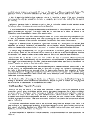 must not leave a single area unoccupied. We must win the people's confidence, respect, and affection. The
people will not love us unless they felt that we love them, care about them, and are ready to defend them.

 In short, in waging the battle the jihad movement must be in the middle, or ahead, of the nation. It must be
extremely careful not to get isolated from its nation or engage the government in the battle of the elite against
the authority.

 We must not blame the nation for not responding or not living up to the task. Instead, we must blame ourselves
for failing to deliver the message, show compassion, and sacrifice.

 The jihad movement must be eager to make room for the Muslim nation to participate with it in the jihad for the
sake of empowerment (al-tamkin). The Muslim nation will not participate with it unless the slogans of the
Mujahideen are understood by the masses of the Muslim nation.

 The one slogan that has been well understood by the nation and to which it has been responding for the past
50 years is the call for the jihad against Israel. In addition to this slogan, the nation in this decade is geared
against the US presence. It has responded favourably to the call for the jihad against the Americans.

A single look at the history of the Mujahideen in Afghanistan, Palestine, and Chechnya will show that the jihad
movement has moved to the center of the leadership of the nation when it adopted the slogan of liberating the
nation from its external enemies and when it portrayed it as a battle of Islam against infidelity and infidels.

 The strange thing is that secularists, who brought disasters to the Muslim nation, particularly on the arena of
the Arab-Israeli conflict; and who started the march of treason by recognizing Israel beginning with the Armistice
Agreement of 1949, as we explained earlier, are the ones who talk the most about the issue of Palestine.

 Stranger still is the fact that the Muslims, who have sacrificed the most for Jerusalem, whose doctrine and
Shari'ah prevent them from abandoning any part of Palestine or recognizing Israel, as we explained earlier; and
who are the most capable of leading the nation in its jihad against Israel are the least active in championing the
issue of Palestine and raising its slogans among the masses.

 The jihad movement's opportunity to lead the nation toward jihad to liberate Palestine is now doubled. All the
secular currents that paid lip service to the issue of Palestine and competed with the Islamic movement to lead
the nation in this regard are now exposed before the Muslim nation following their recognition of Israel's
existence and adoption of negotiations and compliance with the international resolutions to liberate what is left,
or permitted by Israel, of Palestine. These currents differ among themselves on the amount of crumbs thrown by
Israel to the Muslim and the Arabs.

 The fact that must be acknowledged is that the issue of Palestine is the cause that has been firing up the
feelings of the Muslim nation from Morocco to Indonesia for the past 50 years. In addition, it is a rallying point
for all the Arabs, be they believers or non-believers, good or evil.

Small Groups Could Frighten the Americans

 Through this jihad the stances of the rulers, their henchmen of ulema of the sultan (reference to pro-
government clerics), writers, and judges, and the security agencies will be exposed. By so doing, the Islamic
movement will prove their treason before the masses of the Muslim nation and demonstrate that the reason for
their treason is a flaw in their faith. They have allied themselves with the enemies of Allah against His
supporters and antagonized the Mujahideen, because of their Islam and jihad, in favour of the Jewish and
Christian enemies of the nation. They have committed a violation of monotheism by supporting the infidels
against the Muslims.

 Tracking down the Americans and the Jews is not impossible. Killing them with a single bullet, a stab, or a
device made up of a popular mix of explosives or hitting them with an iron rod is not impossible. Burning down
their property with Molotov Cocktails is not difficult. With the available means, small groups could prove to be a
frightening horror for the Americans and the Jews.

 The Islamic movement in general and the jihad movement in particular must launch a battle for orienting the
nation by:
 