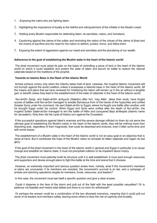 1. -Exposing the rulers who are fighting Islam.

2. Highlighting the importance of loyalty to the faithful and relinquishment of the infidels in the Muslim creed.

3. Holding every Muslim responsible for defending Islam, its sanctities, nation, and homeland.

4. Cautioning against the ulema of the sultan and reminding the nation of the virtues of the ulema of jihad and
    the imams of sacrifice and the need for the nation to defend, protect, honor, and follow them.

5. Exposing the extent of aggression against our creed and sanctities and the plundering of our wealth.

Adherence to the goal of establishing the Muslim state in the heart of the Islamic world:

 The jihad movement must adopt its plan on the basis of controlling a piece of land in the heart of the Islamic
world on which it could establish and protect the state of Islam and launch its battle to restore the rational
caliphate based on the traditions of the prophet.

Towards an Islamic Base in the Heart of the Islamic World

 Armies achieve victory only when the infantry takes hold of land. Likewise, the mujahid Islamic movement will
not triumph against the world coalition unless it possesses a Islamist base in the heart of the Islamic world. All
the means and plans that we have reviewed for mobilizing the nation will remain up in the air without a tangible
gain or benefit unless they lead to the establishment of the state of caliphate in the heart of the Islamic world.

 Nur-al-Din Zangi, and Salah-al-Din al-Ayyubi (Saladin) after him, may Allah bless their souls, have fought
scores of battles until Nur-al-Din managed to wrestle Damascus from of the hands of the hypocrites and unified
Greater Syria under his command. He sent Salah-al-Din to Egypt, where he fought one battle after another until
he brought Egypt under his control. When Egypt and Syria were unified after the death of Nur-al-Din, the
mujahid Sultan Salah-al-Din managed to win the battle of Hittin and conquered Bayt al-Maqdis (Islamic name
for Jerusalem). Only then did the cycle of history turn against the Crusaders.

 If the successful operations against Islam's enemies and the severe damage inflicted on them do not serve the
ultimate goal of establishing the Muslim nation in the heart of the Islamic world, they will be nothing more than
disturbing acts, regardless of their magnitude, that could be absorbed and endured, even if after some time and
with some losses.

 The establishment of a Muslim state in the heart of the Islamic world is not an easy goal or an objective that is
close at hand. But it constitutes the hope of the Muslim nation to reinstate its fallen caliphate and regain its lost
glory.

 If the goal of the jihad movement in the heart of the Islamic world in general and Egypt in particular is to cause
change and establish an Islamic state, it must not precipitate collision or be impatient about victory.

 The jihad movement must patiently build its structure until it is well established. It must pool enough resources
and supporters and devise enough plans to fight the battle at the time and arena that it chooses.

 However, an extremely important and serious question arises here; namely, what if the movement's members
or plans are uncovered, if its members are arrested, the movement's survival is at risk, and a campaign of
arrests and storming operations targets its members, funds, resources, and leaders?

In this case, the movement must ask itself a specific question and give a clear answer.

 Could it disperse in the face of the storm and pull out of the field with the least possible casualties? Or is
patience not feasible and means total defeat and there is no room for withdrawal?

 Or perhaps the answer could be a combination of the two aforesaid scenarios, meaning that it could pull out
some of its leaders and members safely, leaving some others to face the risk of captivity and brutality.
 