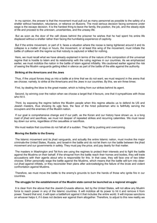 In my opinion, the answer is that the movement must pull out as many personnel as possible to the safety of a
shelter without hesitation, reluctance, or reliance on illusions. The most serious decision facing someone under
siege is the escape decision. It is the hardest thing to leave the family, the position, the job, and the steady style
of life and proceed to the unknown, uncertainties, and the uneasy life.

 But as soon as the door of the cell closes behind the prisoner he wishes that he had spent his entire life
displaced without a shelter rather than facing the humiliating experience of captivity.

 But if the entire movement, or part of it, faces a situation where the noose is being tightened around it and its
collapse is a matter of days or hours, the movement, or at least this wing of the movement, must initiate the
battle of collision with the regime so that nobody is captured or killed for nothing.

 Here, we must recall what we have already explained in terms of the nature of the composition of the universal
regime that is hostile to Islam and its relationship with the ruling regimes in our countries. As we emphasized
earlier, we must mobilize the nation in the battle of Islam against infidelity. We cautioned earlier against the risk
of seeing the Muslim vanguards getting killed in silence as part of the battle of the elite against the authority.

Striking at the Americans and the Jews

Thus, if the unjust forces drag us into a battle at a time that we do not want, we must respond in the arena that
we choose; namely, to strike at the Americans and the Jews in our countries. By this, we win three times:

First, by dealing the blow to the great master, which is hiding from our strikes behind its agent.

Second, by winning over the nation when we choose a target that it favours, one that it sympathizes with those
who hit it.

 Third, by exposing the regime before the Muslim people when this regime attacks us to defend its US and
Jewish masters, thus showing its ugly face, the face of the hired policeman who is faithfully serving the
occupiers and the enemies of the Muslim nation.

 If our goal is comprehensive change and if our path, as the Koran and our history have shown us, is a long
road of jihad and sacrifices, we must not despair of repeated strikes and recurring calamities. We must never
lay down our arms, regardless of the casualties or sacrifices.

We must realize that countries do not fall all of a sudden. They fall by pushing and overcoming.

Moving the Battle to the Enemy

 The Islamic movement and its jihad vanguards, and actually the entire Islamic nation, must involve the major
criminals-the United States, Russia, and Israel-in the battle and do not let them run the battle between the jihad
movement and our governments in safety. They must pay the price, and pay dearly for that matter.

 The masters in Washington and Tel Aviv are using the regimes to protect their interests and to fight the battle
against the Muslims on their behalf. If the shrapnel from the battle reach their homes and bodies, they will trade
accusations with their agents about who is responsible for this. In that case, they will face one of two bitter
choices: Either personally wage the battle against the Muslims, which means that the battle will turn into clear-
cut jihad against infidels, or they reconsider their plans after acknowledging the failure of the brute and violent
confrontation against Muslims.

 Therefore, we must move the battle to the enemy's grounds to burn the hands of those who ignite fire in our
countries.

The struggle for the establishment of the Muslim state cannot be launched as a regional struggle:

 It is clear from the above that the Jewish-Crusade alliance, led by the United States, will not allow any Muslim
force to reach power in any of the Islamic countries. It will mobilize all its power to hit it and remove it from
power. Toward that end, it will open a battlefront against it that includes the entire world. It will impose sanctions
on whoever helps it, if it does not declare war against them altogether. Therefore, to adjust to this new reality we
 
