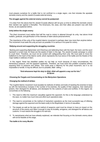 must prepare ourselves for a battle that is not confined to a single region, one that includes the apostate
domestic enemy and the Jewish-Crusade external enemy.

The struggle against the external enemy cannot be postponed:

 It is clear from the above that the Jewish-Crusade alliance will not give us time to defeat the domestic enemy
then declare war against it thereafter. The Americans, the Jews, and their allies are present now with their
forces, as we explained before.

Unity before the single enemy:

The jihad movement must realize that half the road to victory is attained through its unity, rise above trivial
matters, gratitude, and glorification of the interests of Islam above personal whims.

 The importance of the unity of the mujahid Islamic movement is perhaps clear now more than anytime before.
The movement must seek this unity as soon as possible if it is serious in its quest for victory.

Rallying around and supporting the struggling countries:

 Backing and supporting Afghanistan and Chechnya and defending them with the heart, the hand, and the word
represent a current duty, for these are the assets of Islam in this age. The Jewish-Crusade campaign is united
to crush them. Therefore, we must not be content with safeguarding them only. We must seek to move the
battlefront to the heart of the Islamic world, which represents the true arena of the battle and the theatre of the
major battles in defense of Islam.

  In this regard, these two steadfast castles my not help us much because of many circumstances, the
tremendous pressure, and the apparent weakness. Therefore, we must solve this problem ourselves without
exposing them to pressure and strikes. This could pose a dilemma for the jihad movement, but it is not
impossible to handle. It may be difficult, but it is possible, Allah willing. “

              “And whosoever kept his duty to Allah, Allah will appoint a way out for him."
                                               Al Quran

Choosing the Targets and Concentrating on the Martyrdom Operations

Changing the method of strikes:

 The mujahid Islamic movement must escalate its methods of strikes and tools of resisting the enemies to keep
up with the tremendous increase in the number of its enemies, the quality of their weapons, their destructive
powers, their disregard for all taboos, and disrespect for the customs of wars and conflicts. In this regard, we
concentrate on the following:

1. The need to inflict the maximum casualties against the opponent, for this is the language understood by
    the west, no matter how much time and effort such operations take.

2. The need to concentrate on the method of martyrdom operations as the most successful way of inflicting
    damage against the opponent and the least costly to the Mujahideen in terms of casualties.

3. The targets as well as the type and method of weapons used must be chosen to have an impact on the
    structure of the enemy and deter it enough to stop its brutality, arrogance, and disregard for all taboos and
    customs. It must restore the struggle to its real size.

4. To reemphasize what we have already explained, we reiterate that focusing on the domestic enemy alone
    will not be feasible at this stage.

The battle is for every Muslim
 
