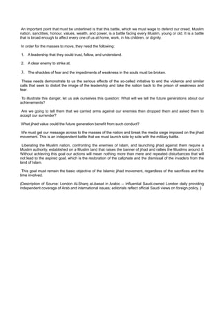 An important point that must be underlined is that this battle, which we must wage to defend our creed, Muslim
nation, sanctities, honour, values, wealth, and power, is a battle facing every Muslim, young or old. It is a battle
that is broad enough to affect every one of us at home, work, in his children, or dignity.

In order for the masses to move, they need the following:

1. A leadership that they could trust, follow, and understand.

2. A clear enemy to strike at.

3. The shackles of fear and the impediments of weakness in the souls must be broken.
 These needs demonstrate to us the serious effects of the so-called initiative to end the violence and similar
calls that seek to distort the image of the leadership and take the nation back to the prison of weakness and
fear.

 To illustrate this danger, let us ask ourselves this question: What will we tell the future generations about our
achievements?

 Are we going to tell them that we carried arms against our enemies then dropped them and asked them to
accept our surrender?

What jihad value could the future generation benefit from such conduct?

We must get our message across to the masses of the nation and break the media siege imposed on the jihad
movement. This is an independent battle that we must launch side by side with the military battle.

 Liberating the Muslim nation, confronting the enemies of Islam, and launching jihad against them require a
Muslim authority, established on a Muslim land that raises the banner of jihad and rallies the Muslims around it.
Without achieving this goal our actions will mean nothing more than mere and repeated disturbances that will
not lead to the aspired goal, which is the restoration of the caliphate and the dismissal of the invaders from the
land of Islam.

 This goal must remain the basic objective of the Islamic jihad movement, regardless of the sacrifices and the
time involved.

(Description of Source: London Al-Sharq al-Awsat in Arabic -- Influential Saudi-owned London daily providing
independent coverage of Arab and international issues; editorials reflect official Saudi views on foreign policy. )
 