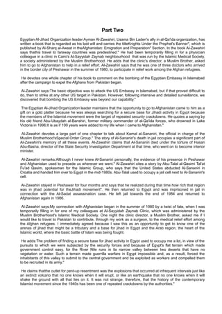 Part Two
Egyptian Al-Jihad Organization leader Ayman Al-Zawahiri, Usama Bin Laden's ally in al-Qa'ida organization, has
written a book that is regarded as his last will and carries the titleKnights Under the Prophet's Banner", which is
published by Al-Sharq al-Awsat in theAfghanistan: Emigration and Preparation" Section. In the book Al-Zawahiri
says thathis travel to faraway countries was predestined." He had been temporarily filling in for a physician
colleague in a clinic in Cairo's Al-Sayyidah Zaynab neighbourhood that was run by the Islamic Medical Society,
a society administered by the Muslim Brotherhood. He adds that the clinic's director, a Muslim Brother, asked
him to go to Afghanistan to help in a relief effort. Al-Zawahiri says that he was one of three doctors who arrived
in the border city of Peshawar in the summer of 1980, to participate in relief work among the Afghan refugees.

 He devotes one whole chapter of his book to comment on the bombing of the Egyptian Embassy in Islamabad
after the campaign to expel the Afghans from Pakistan began.

Al-Zawahiri says:The basic objective was to attack the US Embassy in Islamabad, but if that proved difficult to
do, then to strike at any other US target in Pakistan. However, following intensive and detailed surveillance, we
discovered that bombing the US Embassy was beyond our capability."

 The Egyptian Al-Jihad Organization leader maintains that the opportunity to go to Afghanistan came to him as a
gift on a gold platter because he was always searching for a secure base for Jihadi activity in Egypt because
the members of the Islamist movement were the target of repeated security crackdowns. He quotes a saying by
his old friend Abu-Ubaydah al-Banshiri, former military commander of al-Qa'ida forces, who drowned in Lake
Victoria in 1996:It is as if 100 years were added to my life when I came to Afghanistan."

 Al-Zawahiri devotes a large part of one chapter to talk about Kamal al-Sananiri, the official in charge of the
Muslim Brotherhood'sSpecial Order Group." The story of Al-Sananiri's death in jail occupies a significant part of
Al-Zawahiri's memory of all these events. Al-Zawahiri claims that Al-Sananiri died under the torture of Hasan
Abu-Basha, director of the State Security Investigation Department at that time, who went on to become interior
minister.

 Al-Zawahiri remarks:Although I never knew Al-Sananiri personally, the evidence of his presence in Peshawar
and Afghanistan used to precede us wherever we went." Al-Zawahiri cites a story by Abu-Talal al-Qasimi Tal'at
Fu'ad Qasim, spokesman for the Islamic Group, who says that the United States abducted Al-Sananiri in
Croatia and handed him over to Egypt in the mid-1980s. Abu-Talal used to occupy a jail cell next to Al-Sananiri's
cell.

 Al-Zawahiri stayed in Peshawar for four months and says that he realized during that time how rich that region
was in jihad potential for theJihadi movement". He then returned to Egypt and was imprisoned in jail in
connection with the Al-Sadat assassination case. He left jail towards the end of 1984 and returned to
Afghanistan again in 1986.

 Al-Zawahiri says:My connection with Afghanistan began in the summer of 1980 by a twist of fate, when I was
temporarily filling in for one of my colleagues at Al-Sayyidah Zaynab Clinic, which was administered by the
Muslim Brotherhood's Islamic Medical Society. One night the clinic director, a Muslim Brother, asked me if I
would like to travel to Pakistan to contribute, through my work as a surgeon, to the medical relief effort among
the Afghan refugees. I immediately agreed because I saw this as an opportunity to get to know one of the
arenas of jihad that might be a tributary and a base for jihad in Egypt and the Arab region, the heart of the
Islamic world, where the basic battle of Islam was being fought.

 He adds:The problem of finding a secure base for jihad activity in Egypt used to occupy me a lot, in view of the
pursuits to which we were subjected by the security forces and because of Egypt's flat terrain which made
government control easy, for the River Nile runs in its narrow valley between two deserts that have no
vegetation or water. Such a terrain made guerrilla warfare in Egypt impossible and, as a result, forced the
inhabitants of this valley to submit to the central government and be exploited as workers and compelled them
to be recruited in its army."

 He claims thatthe outlet for pent-up resentment was the explosions that occurred at infrequent intervals just like
an extinct volcano that no one knows when it will erupt, or like an earthquake that no one knows when it will
shake the ground with all that lies on it. It was not strange, therefore, that the history of the contemporary
Islamist movement since the 1940s has been one of repeated crackdowns by the authorities."
 