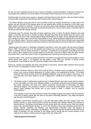 he had not been subjected during the era of (former President) Jamal Abd-al-Nasir. Al-Sananiri informed the
interrogator who questioned him at the office of the Socialist Public Prosecutor that he had been tortured."

Sometime later one of the prison guards, a sergeant, told Abd-al-Mun'im Abu-al-Futuh, that one of their brothers
had been killed under torture. Abu-al-Futuh later found out that it was Al-Sananiri."

 The Interior Ministry announced that he had committed suicide by hanging himself from a water pipe in his
solitary cell with the belt of the dressing gown he was wearing after writing this sentence on the wall:I have
killed myself to protect my brothers." To prove his own theory about what happened, Al-Zawahiri says:Another
witness who was present at his torture told me that Kamal al-Sananiri, may he rest in peace, on the last night of
his life was tortured with extreme severity."

 Al-Zawahiri says:The strange thing after all these well-known facts, of which the Muslim Brothers were well
aware, is that they did not act to avenge his blood, although they knew all the details about the way he was
killed. They did not even bring a lawsuit against those responsible for his death, whose identities were known,
and it would have been easy to prove their responsibility in court. Kamal al-Sananiri entered jail on his feet and
left it as a lifeless corpse. The prison warden, the prisons department, and the Interior Ministry were responsible
for what happened and an autopsy would have refuted any story fabricated by the Interior Ministry to explain his
death."

  Speaking about his sojourn in Peshawar, Al-Zawahiri says:When I came into contact with the arena of Afghan
jihad in 1980, I became aware of its rich potential and realized how much benefit it would bring to the Muslim
nation in general, and the Jihadi movement in particular. I understood the importance of benefiting from this
arena. Hence, after I stayed for four months there on my first visit, I returned in March 1981 and spent another
two months there. I was then forced to return to Egypt because of pressing circumstances back home."

It was then Allah 's will, may He be praised and Whom we thank for the good and the bad that befalls us, that I
should spend three years in an Egyptian jail that ended in late 1984 but, because of certain private
circumstances, I was unable to return to the arena of Afghan jihad until mid-1986."

During my contacts and dealings with those who worked in that arena, several vitally important facts became
clear to me and it is necessary to mention them here:

    1. A Jihadi movement needs an arena that would act like an incubator where its seeds would grow and
        where it can acquire practical experience in combat, politics, and organizational matters. The brother
        martyr-for this is how we think of him-Abu-Ubaydah al-Banshiri, may he rest in peace, used to say: 'It is
        as if 100 years have been added to my life in Afghanistan.'" {Al-Banshiri drowned in Lake Victoria in
        1996.)"

    2. The Muslim youths in Afghanistan waged the war to liberate Muslim land under purely Islamic slogans,
        a very vital matter, for many of the liberation battles in our Muslim world had used composite slogans,
        that mixed nationalism with Islam and, indeed, sometimes caused Islam to intermingle with leftist,
        communist slogans. This produced a schism in the thinking of the Muslim young men between their
        Islamic Jihadi ideology that should rest on pure loyalty to Allah 's religion, and its practical
        implementation."

        "The Palestine issue is the best example of these intermingled slogans and beliefs under the influence
        of the idea of allying oneself with the devil for the sake of liberating Palestine. They allied themselves
        with the devil, but lost Palestine."

        Al-Zawahiri says:Another important issue is the fact that these battles that were waged under non-
        Muslim banners or under mixed banners caused the dividing lines between friends and enemies to
        become blurred. The Muslim youths began to have doubts about who was the enemy. Was it the foreign
        enemy that occupied Muslim territory, or was it the domestic enemy that prohibited government by
        Islamic shari'ah, repressed the Muslims, and disseminated immorality under the slogans of
        progressiveness, liberty, nationalism, and liberation. This situation led the homeland to the brink of the
        abyss of domestic ruin and surrender to the foreign enemy, exactly like the current situation of the
        majority of our (Arab) countries under the aegis of the new world order."

         Fighting against the Russians
 