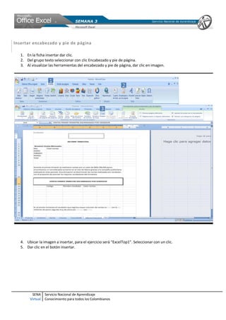 SENA
Virtual
Servicio Nacional de Aprendizaje
Conocimiento para todos los Colombianos
Insertar encabezado y pie de página
1. En la ficha insertar dar clic.
2. Del grupo texto seleccionar con clic Encabezado y pie de página.
3. Al visualizar las herramientas del encabezado y pie de página, dar clic en imagen.
4. Ubicar la imagen a insertar, para el ejercicio será “ExcelTop1”. Seleccionar con un clic.
5. Dar clic en el botón insertar.
 