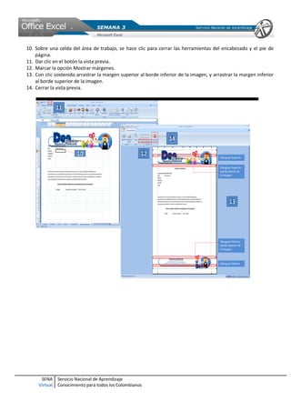 SENA
Virtual
Servicio Nacional de Aprendizaje
Conocimiento para todos los Colombianos
10. Sobre una celda del área de trabajo, se hace clic para cerrar las herramientas del encabezado y el pie de
página.
11. Dar clic en el botón la vista previa.
12. Marcar la opción Mostrar márgenes.
13. Con clic sostenido arrastrar la margen superior al borde inferior de la imagen, y arrastrar la margen inferior
al borde superior de la imagen.
14. Cerrar la vista previa.
 