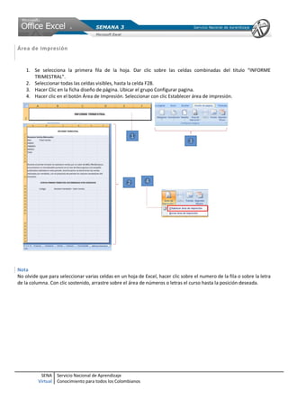 SENA
Virtual
Servicio Nacional de Aprendizaje
Conocimiento para todos los Colombianos
Área de Impresión
1. Se selecciona la primera fila de la hoja. Dar clic sobre las celdas combinadas del título “INFORME
TRIMESTRAL”.
2. Seleccionar todas las celdas visibles, hasta la celda F28.
3. Hacer Clic en la ficha diseño de página. Ubicar el grupo Configurar pagina.
4. Hacer clic en el botón Área de Impresión. Seleccionar con clic Establecer área de impresión.
Nota
No olvide que para seleccionar varias celdas en un hoja de Excel, hacer clic sobre el numero de la fila o sobre la letra
de la columna. Con clic sostenido, arrastre sobre el área de números o letras el curso hasta la posición deseada.
 