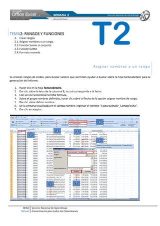 SENA
Virtual
Servicio Nacional de Aprendizaje
Conocimiento para todos los Colombianos
TEMA2: RANGOS Y FUNCIONES
2. Crear rangos
2.1.Asignar nombres a un rango.
2.2.Función Sumar.si.conjunto
2.3.Función SUMA
2.4.Formato moneda
Asigna r no mbres a un ra ngo
Se crearan rangos de celdas, para buscar valores que permitan ayudar a buscar sobre la hoja facturadetalle para la
generación del informe.
1. Hacer clic en la hoja facturadetalle.
2. Dar clic sobre la letra de la columna B, la cual corresponde a la fecha.
3. Con un Clic seleccionar la ficha formula.
4. Sobre el grupo nombres definidos, hacer clic sobre la flecha de la opción asignar nombre de rango.
5. Dar clic sobre definir nombre…
6. De la ventana visualizada en el campo nombre, Ingresar el nombre “FacturaDetalle_CampoFecha”.
7. Dar clic en aceptar.
T2
 