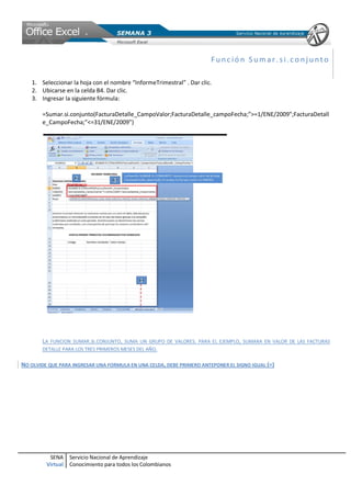 SENA
Virtual
Servicio Nacional de Aprendizaje
Conocimiento para todos los Colombianos
Func ió n Sumar. si.co nj unto
1. Seleccionar la hoja con el nombre “InformeTrimestral” . Dar clic.
2. Ubicarse en la celda B4. Dar clic.
3. Ingresar la siguiente fórmula:
=Sumar.si.conjunto(FacturaDetalle_CampoValor;FacturaDetalle_campoFecha;”>=1/ENE/2009”;FacturaDetall
e_CampoFecha;”<=31/ENE/2009”)
LA FUNCION SUMAR.SI.CONJUNTO, SUMA UN GRUPO DE VALORES. PARA EL EJEMPLO, SUMARA EN VALOR DE LAS FACTURAS
DETALLE PARA LOS TRES PRIMEROS MESES DEL AÑO.
NO OLVIDE QUE PARA INGRESAR UNA FORMULA EN UNA CELDA, DEBE PRIMERO ANTEPONER EL SIGNO IGUAL (=)
 
