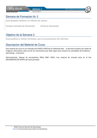 SENA
Virtual
Servicio Nacional de Aprendizaje
Conocimiento para todos los Colombianos
SSeemmaannaa ddee FFoorrmmaacciioonn NNoo 33
Caso Ejemplo: Realizar un informe de ventas
Tiempo estimado de formación: 10 Horas Semanales
OObbjjeettiivvoo ddee llaa SSeemmaannaa 33
Crear gráficos y utilizar formatos, para la presentación de informes.
DDeessccrriippcciioonn ddeell MMaatteerriiaall ddee CCuurrssoo
Este material de curso es una reproducción PASO A PASO de los videotutoriales. Le permite visualizar por medio de
imágenes informativas cada uno de los movimientos que debe seguir para alcanzar las actividades de Enseñanza –
Aprendizaje – Evaluación.
Adicionalmente, Manejo de herramientas Office 2007: EXCEL, trae material de consulta extra en el link
DOCUMENTOS DE APOYO, del menú principal.
 