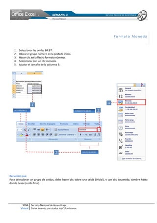 SENA
Virtual
Servicio Nacional de Aprendizaje
Conocimiento para todos los Colombianos
For ma to Mo ne da
1. Seleccionar las celdas B4:B7.
2. Ubicar el grupo número en la pestaña inicio.
3. Hacer clic en la flecha formato número.
4. Seleccionar con un clic moneda.
5. Ajustar el tamaño de la columna B.
Recuerde que:
Para seleccionar un grupo de celdas, debe hacer clic sobre una celda (inicial), y con clic sostenido, sombre hasta
donde desee (celda final).
 