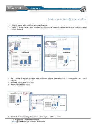 SENA
Virtual
Servicio Nacional de Aprendizaje
Conocimiento para todos los Colombianos
Modif ica r el ta ma ño a un gr af ic o
1. Ubicar el cursor, sobre una de las esquinas del grafico.
2. Cuando la apariencia del cursor cambie a una flecha doble, hacer clic sostenido y arrastrar hasta obtener el
tamaño deseado.
3. Para cambiar de posición el grafico, colocar el cursor sobre el área del grafico. El cursor cambia a una cruz (4
flechas).
4. Mover el grafico, frente a la tabla.
5. Ampliar en alto de la fila 10.
6. Con las herramientas de grafico activas. Ubicar el grupo estilos de forma.
 