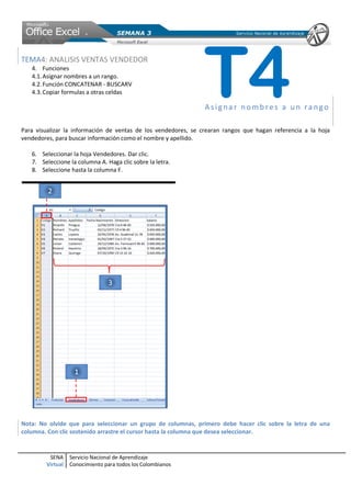 SENA
Virtual
Servicio Nacional de Aprendizaje
Conocimiento para todos los Colombianos
TEMA4: ANALISIS VENTAS VENDEDOR
4. Funciones
4.1.Asignar nombres a un rango.
4.2.Función CONCATENAR - BUSCARV
4.3.Copiar formulas a otras celdas
Asigna r no mbres a un ra ngo
Para visualizar la información de ventas de los vendedores, se crearan rangos que hagan referencia a la hoja
vendedores, para buscar información como el nombre y apellido.
6. Seleccionar la hoja Vendedores. Dar clic.
7. Seleccione la columna A. Haga clic sobre la letra.
8. Seleccione hasta la columna F.
Nota: No olvide que para seleccionar un grupo de columnas, primero debe hacer clic sobre la letra de una
columna. Con clic sostenido arrastre el cursor hasta la columna que desea seleccionar.
T4
 