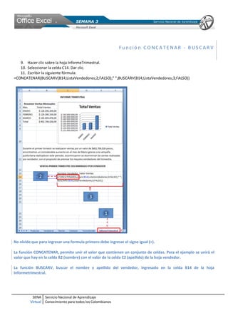 SENA
Virtual
Servicio Nacional de Aprendizaje
Conocimiento para todos los Colombianos
Func ió n C ONCA T ENAR - B USC AR V
9. Hacer clic sobre la hoja InformeTrimestral.
10. Seleccionar la celda C14. Dar clic.
11. Escribir la siguiente fórmula:
=CONCATENAR(BUSCARV(B14;ListaVendedores;2;FALSO);" ";BUSCARV(B14;ListaVendedores;3;FALSO))
No olvide que para ingresar una formula primero debe ingresar el signo igual (=).
La función CONCATENAR, permite unir el valor que contienen un conjunto de celdas. Para el ejemplo se unirá el
valor que hay en la celda B2 (nombre) con el valor de la celda C2 (apellido) de la hoja vendedor.
La función BUSCARV, buscar el nombre y apellido del vendedor, ingresado en la celda B14 de la hoja
Informetrimestral.
 