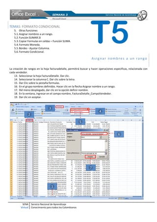 SENA
Virtual
Servicio Nacional de Aprendizaje
Conocimiento para todos los Colombianos
TEMA5: FORMATO CONDICIONAL
5. Otras funciones
5.1.Asignar nombres a un rango.
5.2.Función SUMAR.SI
5.3.Copiar Formulas en celdas – Función SUMA.
5.4.Formato Moneda.
5.5.Bordes - Ajustar Columna.
5.6.Formato Condicional.
Asigna r no mbres a un ra ngo
La creación de rangos en la hoja facturadetalle, permitirá buscar y hacer operaciones especificas, relacionada con
cada vendedor.
13. Seleccionar la hoja FacturaDetalle. Dar clic.
14. Seleccionar la columna C. Dar clic sobre la letra.
15. Dar Clic sobre la pestaña formulas.
16. En el grupo nombres definidos. Hacer clic en la flecha Asignar nombre a un rango.
17. Del menú desplegado, dar clic en la opción definir nombre.
18. En la ventana, ingresar en el campo nombre, FacturaDetalle_CampoVendedor.
19. Dar clic en aceptar.
T5
 