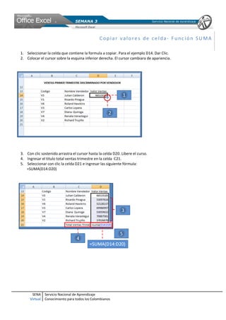 SENA
Virtual
Servicio Nacional de Aprendizaje
Conocimiento para todos los Colombianos
Copia r v alo re s de ce lda- F unc ió n SU MA
1. Seleccionar la celda que contiene la formula a copiar. Para el ejemplo D14. Dar Clic.
2. Colocar el cursor sobre la esquina inferior derecha. El cursor cambiara de apariencia.
3. Con clic sostenido arrastra el cursor hasta la celda D20. Libere el curso.
4. Ingresar el titulo total ventas trimestre en la celda C21.
5. Seleccionar con clic la celda D21 e ingresar las siguiente fórmula:
=SUMA(D14:D20)
 