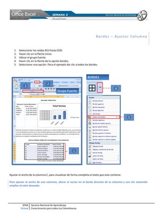 SENA
Virtual
Servicio Nacional de Aprendizaje
Conocimiento para todos los Colombianos
Bor des – Aj us ta r Co l umna
1. Seleccionar las celdas B13 hasta D20.
2. Hacer clic en la flecha inicio.
3. Ubicar el grupo fuente.
4. Hacer clic en la flecha de la opción bordes.
5. Seleccionar una opción. Para el ejemplo dar clic a todos los bordes.
Ajustar el ancho de la columna C, para visualizar de forma completa el texto que esta contiene.
Para ajustar el ancho de una columna, ubicar el cursor en el borde derecho de la columna y con clic sostenido
ampliar al valor deseado.
 