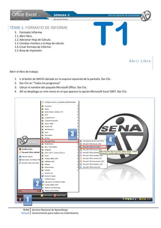 SENA
Virtual
Servicio Nacional de Aprendizaje
Conocimiento para todos los Colombianos
TEMA 1: FORMATO DE INFORME
1. Formato Informe
1.1.Abrir libro.
1.2.Adicionar Hoja de Cálculo.
1.3.Cambiar nombre a la Hoja de cálculo.
1.4.Crear formato de Informe.
1.5.Área de Impresión
Abrir Libro
Abrir el libro de trabajo.
1. Ir al botón de INICIO ubicado en la esquina izquierda de la pantalla. Dar Clic.
2. Dar Clic en “Todos los programas”
3. Ubicar el nombre del paquete Microsoft Office. Dar Clic.
4. Allí se despliega un mini menú en el que aparece la opción Microsoft Excel 2007. Dar Clic.
1
2
4
3
T1
 