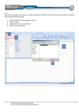 SENA
Virtual
Servicio Nacional de Aprendizaje
Conocimiento para todos los Colombianos
Nota
Este sistema operativo es XP, pero si su sistema operativo es VISTA, el botón de inicio queda ubicado en el mismo
sitio y el procedimiento es igual.
5. Ubicar el botón office del programa. Dar clic.
6. Dar clic en Abrir.
7. Seleccionar con un clic el libro abrir.
8. Hacer clic en el botón Abrir
 