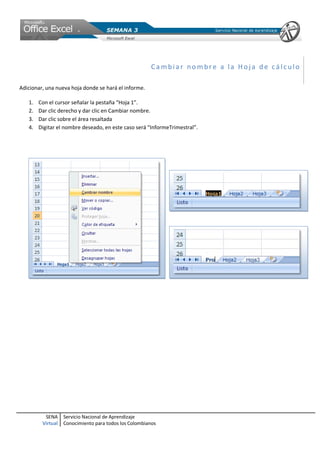 SENA
Virtual
Servicio Nacional de Aprendizaje
Conocimiento para todos los Colombianos
Ca mbiar no mbr e a la Ho ja de cá lc ulo
Adicionar, una nueva hoja donde se hará el informe.
1. Con el cursor señalar la pestaña “Hoja 1”.
2. Dar clic derecho y dar clic en Cambiar nombre.
3. Dar clic sobre el área resaltada
4. Digitar el nombre deseado, en este caso será “InformeTrimestral”.
 