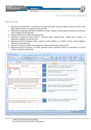 SENA
Virtual
Servicio Nacional de Aprendizaje
Conocimiento para todos los Colombianos
Cre ar fo r ma to de I nf or me
Ingresar texto
1. Seleccionar las celdas A1:F1. Se combinan las celdas seleccionas. Ingresar el texto, se alinea al centro y se le
aplica negrilla al texto. Se modifica el ancho de la fila.
2. Seleccionar el grupo de celda A2:B2. Combinar las celdas. Ingresar el texto, ajustar el ancho de la columna y
aplicar negrilla al texto ingresado.
3. Ingresar el texto en las celdas correspondientes.
4. Seleccionar el grupo de celdas A11:F11. Combinar celdas. Ingresar texto. Ajustar texto y alinear a la
izquierda y modificar el ancho de la fila.
5. Seleccionar A12:F12. Combinar celdas. Ingresar el texto. Alinear en el medio y centrar. Aplicar negrilla y
modificar el ancho de la fila.
6. Ingresar el texto en las celdas correspondientes. Ajustar el ancho de la columna C13.
7. Seleccionar A22:F22. Combinar las celdas. Ingresar el texto y ajustarlo. Alinear a la izquierda y en la parte
superior. Modificar ancho de fila.
 