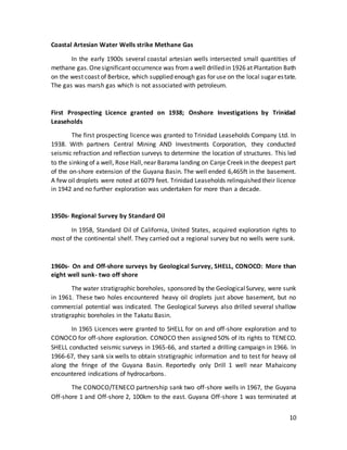 10
Coastal Artesian Water Wells strike Methane Gas
In the early 1900s several coastal artesian wells intersected small quantities of
methane gas.Onesignificant occurrence was from awell drilled in 1926 at Plantation Bath
on the west coast of Berbice, which supplied enough gas for use on the local sugar estate.
The gas was marsh gas which is not associated with petroleum.
First Prospecting Licence granted on 1938; Onshore Investigations by Trinidad
Leaseholds
The first prospecting licence was granted to Trinidad Leaseholds Company Ltd. In
1938. With partners Central Mining AND Investments Corporation, they conducted
seismic refraction and reflection surveys to determine the location of structures. This led
to the sinking of a well, Rose Hall,near Barama landing on Canje Creek in the deepest part
of the on-shore extension of the Guyana Basin. The well ended 6,465ft in the basement.
A few oil droplets were noted at 6079 feet. Trinidad Leaseholds relinquished their licence
in 1942 and no further exploration was undertaken for more than a decade.
1950s- Regional Survey by Standard Oil
In 1958, Standard Oil of California, United States, acquired exploration rights to
most of the continental shelf. They carried out a regional survey but no wells were sunk.
1960s- On and Off-shore surveys by Geological Survey, SHELL, CONOCO: More than
eight well sunk- two off shore
The water stratigraphic boreholes, sponsored by the GeologicalSurvey, were sunk
in 1961. These two holes encountered heavy oil droplets just above basement, but no
commercial potential was indicated. The Geological Surveys also drilled several shallow
stratigraphic boreholes in the Takatu Basin.
In 1965 Licences were granted to SHELL for on and off-shore exploration and to
CONOCO for off-shore exploration. CONOCO then assigned 50% of its rights to TENECO.
SHELL conducted seismic surveys in 1965-66, and started a drilling campaign in 1966. In
1966-67, they sank six wells to obtain stratigraphic information and to test for heavy oil
along the fringe of the Guyana Basin. Reportedly only Drill 1 well near Mahaicony
encountered indications of hydrocarbons.
The CONOCO/TENECO partnership sank two off-shore wells in 1967, the Guyana
Off-shore 1 and Off-shore 2, 100km to the east. Guyana Off-shore 1 was terminated at
 