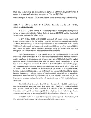 11
8930 feet, encountering gas shows between 2275 and 6200 feet. Guyana Off-shore 2
proved to be a dry well with minor gas shows at 7284 and 7626 feet.
In the latter part of the 196-s SHELL conducted off-shore seismic surveys, with no drilling.
1970s- Focus on Off-shore Basin, On-shore Takatu Basin: Seven wells sunk by SHELL,
OXCO, CONOCO,DEMINEX
In 1971-1972, Terra Surveys of Canada completed an aeromagnetic survey which
served to create interest in the Takatu Basin. As a result COMORO and the Geological
Survey jointly surveyed the Takatu basin.
In 1971 SHELL, OXCO and CONOCO undertook off-shore seismic surveys and
formed a consortium to sink the Berbice 1 test well. Oil indications were intersected at
7124 feet, before drilling and structural problems forced the abandonment of the well at
7380 feet. The Berbice 1 well was then diverted from 5090 feet to a final depth of 12500
feet, ending in upper Eocene sediments. Although many gas shows were indicated
throughout the section the well was deemed dry and abandoned.
Five holes were drilled in 1974, four by SHELL, and one by DEMINEX. Shell drilled
Mahaica 1 which terminated at 8014 feet in Paleocene sediments. Although reservoir
quality was found to be adequate, no oil shows were seen. SHELL folled-up the dry but
promising Berbice 1 well drilled in 1971 with the Berbice 2 which terminated at 10,049
feet in Upper Oligocene sediments. A production test did not find oil, even though gas
was very evident during drilling and oil-stained siltstones were found. SHELL’s third well
at Abary 1 sunk in the deepest part of the offshore basin close to a targeted seismic
horizon, encountered heavy gases and oil. The well was abandoned without being tested,
because the operators could not control it. Their fourth wellMahaica 2 was located closer
to the shore than Mahaica 1. It gave indications of good reservoir characteristics, but no
hydrocarbon shows were found and the well was terminated at 7500 feet in Paleocene
sediments.
DEMINEX drilled Essequibo 1, which the abandoned at 11,199 feet in lower
Miocene sediments. Several oil shows were noted from 7,000 feet to the bottom of the
well. DEMINEX went on to drill Essequibo 2 in 1976-77 to test a structure in the
Cretaceous section, and was discouraged to find only three minor methane gas shows.
Considering the project as unsuccessful, DEMINEX relinquished it licence in 1977.
In 1979 Home Oil of Canada obtained permission to explore the Takutu Basin, and
they conducted a seismic survey in the western half of the concession.
 