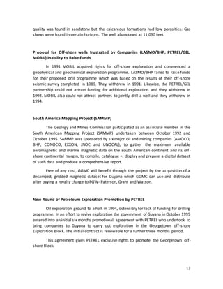 13
quality was found in sandstone but the calcareous formations had low porosities. Gas
shows were found in certain horizons. The well abandoned at 11,090 feet.
Proposal for Off-shore wells frustrated by Companies (LASMO/BHP; PETREL/GEL;
MOBIL) Inability to Raise Funds
In 1991 MOBIL acquired rights for off-shore exploration and commenced a
geophysical and geochemical exploration programme. LASMO/BHP failed to raise funds
for their proposed drill programme which was based on the results of their off-shore
seismic survey completed in 1989. They withdrew in 1991. Likewise, the PETREL/GEL
partnership could not attract funding for additional exploration and they withdrew in
1992. MOBIL also could not attract partners to jointly drill a well and they withdrew in
1994.
South America Mapping Project (SAMMP)
The Geology and Mines Commission participated as an associate member in the
South American Mapping Project (SAMMP) undertaken between October 1992 and
October 1995. SAMMP was sponsored by six major oil and mining companies (AMOCO,
BHP, CONOCO, EXXON, JNOC and UNOCAL), to gather the maximum available
aeromagnetic and marine magnetic data on the south American continent and its off-
shore continental margin, to compile, catalogue =, display and prepare a digital dataset
of such data and produce a comprehensive report.
Free of any cost, GGMC will benefit through the project by the acquisition of a
decamped, gridded magnetic dataset for Guyana which GGMC can use and distribute
after paying a royalty charge to PGW- Paterson, Grant and Watson.
New Round of Petroleum Exploration Promotion by PETREL
Oil exploration ground to a halt in 1994, ostensibly for lack of funding for drilling
programme. In an effort to revive exploration the government of Guyana in October 1995
entered into an initial six months promotional agreement with PETREL who undertook to
bring companies to Guyana to carry out exploration in the Georgetown off-shore
Exploration Block. The initial contract is renewable for a further three months period.
This agreement gives PETREL exclusive rights to promote the Georgetown off-
shore Block.
 