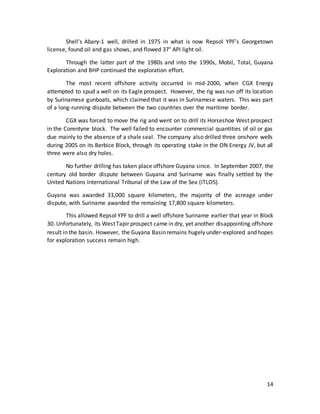 14
Shell's Abary-1 well, drilled in 1975 in what is now Repsol YPF’s Georgetown
license, found oil and gas shows, and flowed 37° API light oil.
Through the latter part of the 1980s and into the 1990s, Mobil, Total, Guyana
Exploration and BHP continued the exploration effort.
The most recent offshore activity occurred in mid-2000, when CGX Energy
attempted to spud a well on its Eagle prospect. However, the rig was run off its location
by Surinamese gunboats, which claimed that it was in Surinamese waters. This was part
of a long-running dispute between the two countries over the maritime border.
CGX was forced to move the rig and went on to drill its Horseshoe West prospect
in the Corentyne block. The well failed to encounter commercial quantities of oil or gas
due mainly to the absence of a shale seal. The company also drilled three onshore wells
during 2005 on its Berbice Block, through its operating stake in the ON Energy JV, but all
three were also dry holes.
No further drilling has taken place offshore Guyana since. In September 2007, the
century old border dispute between Guyana and Suriname was finally settled by the
United Nations International Tribunal of the Law of the Sea (ITLOS).
Guyana was awarded 33,000 square kilometers, the majority of the acreage under
dispute, with Suriname awarded the remaining 17,800 square kilometers.
This allowed Repsol YPF to drill a well offshore Suriname earlier that year in Block
30. Unfortunately, its WestTapir prospect came in dry, yet another disappointing offshore
result in the basin. However, the Guyana Basinremains hugely under-explored and hopes
for exploration success remain high.
 