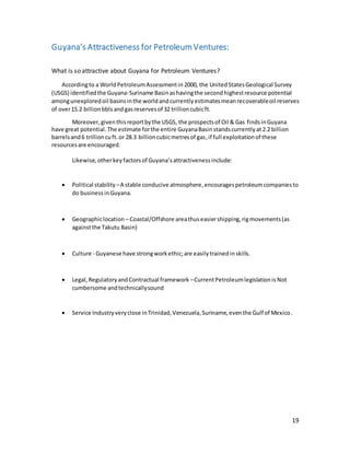 19
Guyana’s Attractiveness for Petroleum Ventures:
What is so attractive about Guyana for Petroleum Ventures?
Accordingto a WorldPetroleumAssessmentin 2000, the UnitedStatesGeological Survey
(USGS) identifiedthe Guyana-Suriname Basinashavingthe secondhighestresource potential
amongunexploredoil basinsinthe worldandcurrentlyestimatesmeanrecoverableoil reserves
of over15.2 billionbbls andgasreservesof 32 trillioncubicft.
Moreover, giventhisreportbythe USGS, the prospectsof Oil & Gas findsinGuyana
have great potential. The estimate forthe entire GuyanaBasin standscurrentlyat 2.2 billion
barrelsand6 trillioncuft.or 28.3 billioncubicmetresof gas, if full exploitationof these
resourcesare encouraged.
Likewise,otherkeyfactorsof Guyana’sattractivenessinclude:
 Political stability –A stable conducive atmosphere,encouragespetroleumcompaniesto
do businessinGuyana.
 Geographiclocation – Coastal/Offshore areathuseasiershipping,rigmovements(as
againstthe Takutu Basin)
 Culture - Guyanese have strongworkethic;are easilytrainedinskills.
 Legal,RegulatoryandContractual framework –CurrentPetroleumlegislationis Not
cumbersome andtechnicallysound
 Service Industryveryclose inTrinidad,Venezuela,Suriname,eventhe Gulf of Mexico.
 