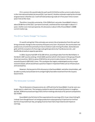 21
If it is correct,thiswouldmake the well worth$ 22 billion atthe currentcrude oil price
inthe internationalmarket(ataround$31.5 per barrel).Anotherestimate made bythe minister
of governance isthatthe Liza-1 well willstartproducingcrude oil infive years'time orseven
years'time at the most.
Therefore,toquicklysummarize,if the $22billionisaccurate,ExxonMobil'sshare is
about$9.9billionat the $31.5 perbarrel estimate,andthatwill be meaningful inabout5-7
years.And for evenmore perspective,thisdiscoveryisabout3.3% of ExxonMobil's$300B
currentmarketcap.
This Oil Is a "Game Changer" for Guyana:
It's worthnotingthat if the estimatesare correct,the oil productionfromthiswell can
bringa dramatic change to the economyof Guyana verysoon.At present,the countrydoesnot
produce any oil andreliesprimarilyonlow tomediumscale miningof lumber, diamondsand
gold,withthe exceptionof afewlarge scale goldoperationsbyTroyResourcesLtd.,and
Goldfieldsatmediumcapacityoperation.
In 2014, Guyana had GDP of $3.228 billion,accordingtodata fromthe World Bank.In
the Bank's GDP countryranking,it held163th positionwhichisthe lowestinthe groupof South
American countries.Withitsvalue of $22 billionatcurrentcrude oil prices,the Liza-1well
exceedsGuyana'sGDP6.815 times.Thiscouldgive the largelyundevelopedcountryamajor
economicboost,whichwouldhave apositive impactinimportantfieldssuchasinfrastructure
and social policy.
However,the keypointof thisdiscoveryisthatExxonMobil,andothershareholders,will
be able to prettyeasilydictate termsandgethighlyfavorable treatmentfromthe Guyana
Government.
The Venezuelan Curveball:
The oil discoveryinGuyanacomesat a difficulttime forExxonMobil.Itcanbe seen asa
brightspotin a dark time.The companymarkeditsworstfinancial performance inroughlya
decade.XOMannouncedearningsof $4.2 billionmarkingadecrease of 52 percentcomparedto
Q2 of 2014.
ExxonMobil alsofellshortof the expectationsforearningsof $1.11 per share hitting$1
instead.EventhoughExxon'soil andgasproductionoutputgrew by3.4 percentto 4 million
barrelsoil equivalentperday,plungingoil priceshave hadamajordownwardimpacton
earnings.
 