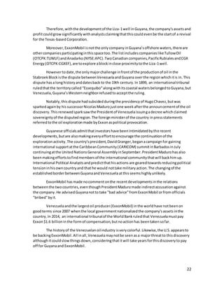 22
Therefore,withthe developmentof the Liza-1well inGuyana,the company'sassetsand
profitcouldgrowsignificantlywithanalystsclaimingthatthiscouldevenbe the startof a revival
for the Texas-basedCorporation.
Moreover, ExxonMobil isnotthe onlycompanyinGuyana’soffshore waters,thereare
othercompaniesparticipatinginthisspace too.The listincludescompanieslikeTullowOil
(OTCPK:TUWLF) andAnadarko(NYSE:APC).TwoCanadiancompanies,PacificRubialesandCGX
Energy(OTCPK:CGXEF),are toexplore ablockinclose proximitytothe Liza-1well.
Howevertodate,the onlymajorchallenge infrontof the productionof oil inthe
StabroekBlockisthe dispute betweenVenezuelaandGuyana overthe regionwhichitis in.This
dispute hasa longhistoryanddatesback to the 19th century.In 1899, an international tribunal
ruledthatthe territorycalled “Essequibo”alongwithitscoastal watersbelongedtoGuyana,but
Venezuela,Guyana’sWestern neighborrefusedtoacceptthe ruling.
Notably,this dispute hadsubsidedduringthe presidencyof HugoChavez,butwas
sparkedagainby hissuccessorNicolasMadurojustone weekafterthe announcementof the oil
discovery.Thisrenewedsparksawthe Presidentof Venezuelaissuingadecree whichclaimed
sovereigntyof the disputedregion.The foreignministerof the country inpressstatements
referredtothe oil explorationmade byExxonaspolitical provocation.
Guyanese officialsadmitthatinvestorshave beenintimidatedbythe recent
developments,butare alsomakingeveryefforttoencourage the continuationof the
explorationactivity.The country'spresident,DavidGranger,beganacampaignfor gaining
international supportatthe CaribbeanCommunity(CARICOM) summitinBarbadosinJuly
continuingatthe UnitedNationsGeneral AssemblyinSeptember.PresidentMadurohasalso
beenmakingeffortstofindmembersof the international communitythatwill backhimup.
International Political Analystsandpredictthathisactions are gearedtowardsreducingpolitical
tensioninhisowncountryand that he would nottake militaryaction.The changingof the
establishedborderbetweenGuyanaandVenezuela atthisseemshighlyunlikely.
ExxonMobil hasmade nocommentonthe recentdevelopmentsinthe relations
betweenthe twocountries,eventhoughPresidentMaduromade indirectaccusationagainst
the company.He advisedGuyananotto take "bad advice"fromExxonMobil orfromofficials
"bribed"byit.
Venezuelaandthe largestoil producer(ExxonMobil) inthe worldhave notbeenon
goodterms since 2007 whenthe local governmentnationalizedthe company'sassetsinthe
country.In 2014, an international tribunalof the WorldBankruledthat Venezuelamustpay
Exxon$1.6 billioninthe formof compensation,butnoactionhas beentakensofar.
The historyof the Venezuelanoilindustry isverycolorful.Likewise,the U.S.appearsto
be backingExxonMobil.All inall,Venezuelamaynotbe seen asa majorthreatto thisdiscovery
althoughitcouldslowthingsdown,consideringthat itwill take yearsforthisdiscoveryto pay
off for Guyanaand ExxonMobil.
 