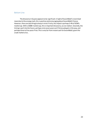 23
Bottom Line:
The discoveryinGuyanaappearsto be significant.Inlightof ExxonMobil’s recentbad
newsdue to the energycrash,this ispositive andencouragingabout ExxonMobil'sfuture.
However,there are twothingstokeepinmind.Firstly,the impactisperhaps3-4% of XOM's
marketcap. Witha $300B marketcap, thisisimportantdiscovery,assize matters.Secondly,the
timingis well intothe future,perhapssixtoseven yearsoutif Venezuelagetsinthe way,and
perhapsthree tofive yearsif not.Thisis veryfar frominstantcash forExxonMobil,giventhe
crude marketcrisis.
 