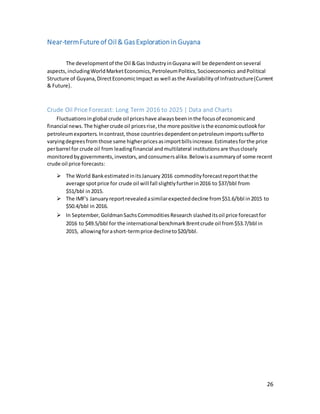26
Near-termFutureof Oil& GasExplorationin Guyana
The developmentof the Oil &Gas IndustryinGuyana will be dependentonseveral
aspects,includingWorldMarketEconomics,PetroleumPolitics,Socioeconomics andPolitical
Structure of Guyana, DirectEconomicImpact as well asthe Availabilityof Infrastructure(Current
& Future).
Crude Oil Price Forecast: Long Term 2016 to 2025 | Data and Charts
Fluctuationsin global crude oil priceshave alwaysbeeninthe focusof economicand
financial news.The highercrude oil pricesrise,the more positive isthe economicoutlookfor
petroleumexporters.Incontrast,those countriesdependentonpetroleumimportssufferto
varyingdegreesfrom those same higherpricesasimportbillsincrease.Estimatesforthe price
perbarrel for crude oil from leadingfinancial andmultilateral institutionsare thusclosely
monitoredbygovernments,investors,andconsumersalike.Belowis asummaryof some recent
crude oil price forecasts:
 The World BankestimatedinitsJanuary 2016 commodityforecastreportthatthe
average spotprice for crude oil will fall slightlyfurtherin2016 to $37/bbl from
$51/bbl in2015.
 The IMF's January reportrevealedasimilarexpecteddecline from$51.6/bbl in2015 to
$50.4/bbl in 2016.
 In September, GoldmanSachsCommoditiesResearch slasheditsoil price forecastfor
2016 to $49.5/bbl for the international benchmarkBrentcrude oil from$53.7/bbl in
2015, allowingforashort-termprice declineto$20/bbl.
 